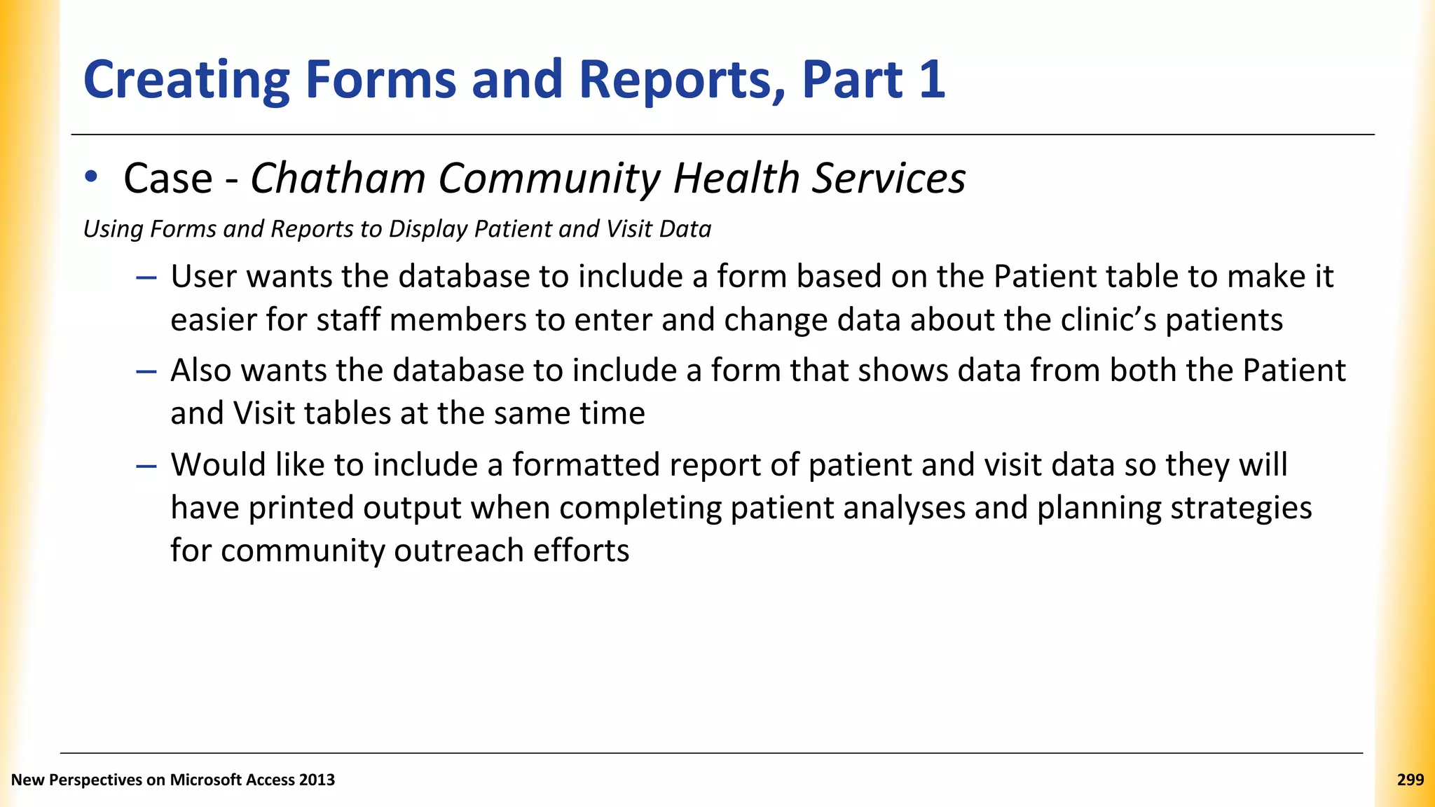 Creating Forms and Reports, Part 1
• Case - Chatham Community Health Services
Using Forms and Reports to Display Patient and Visit Data
– User wants the database to include a form based on the Patient table to make it
easier for staff members to enter and change data about the clinic’s patients
– Also wants the database to include a form that shows data from both the Patient
and Visit tables at the same time
– Would like to include a formatted report of patient and visit data so they will
have printed output when completing patient analyses and planning strategies
for community outreach efforts
New Perspectives on Microsoft Access 2013 299
 
