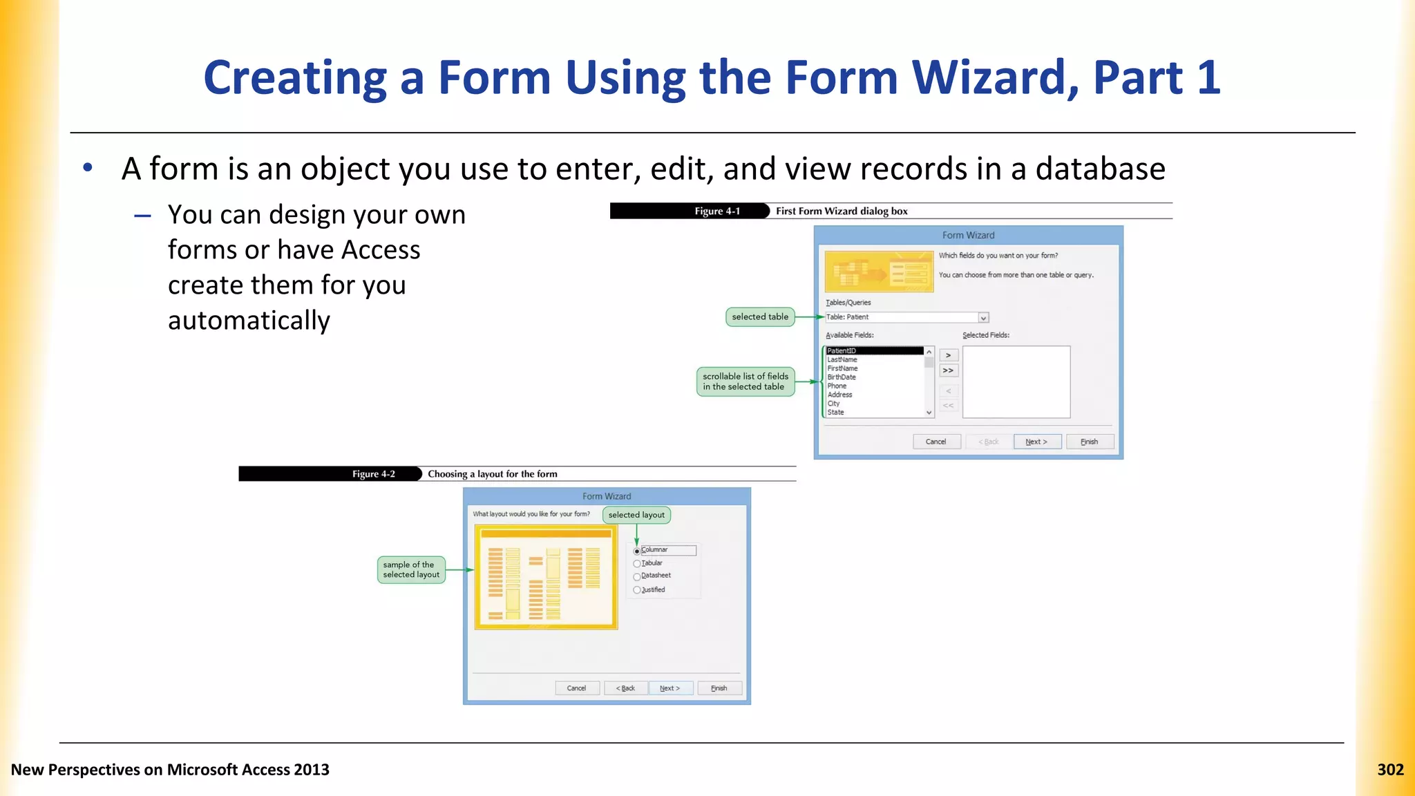 Creating a Form Using the Form Wizard, Part 1
• A form is an object you use to enter, edit, and view records in a database
– You can design your own
forms or have Access
create them for you
automatically
New Perspectives on Microsoft Access 2013 302
 