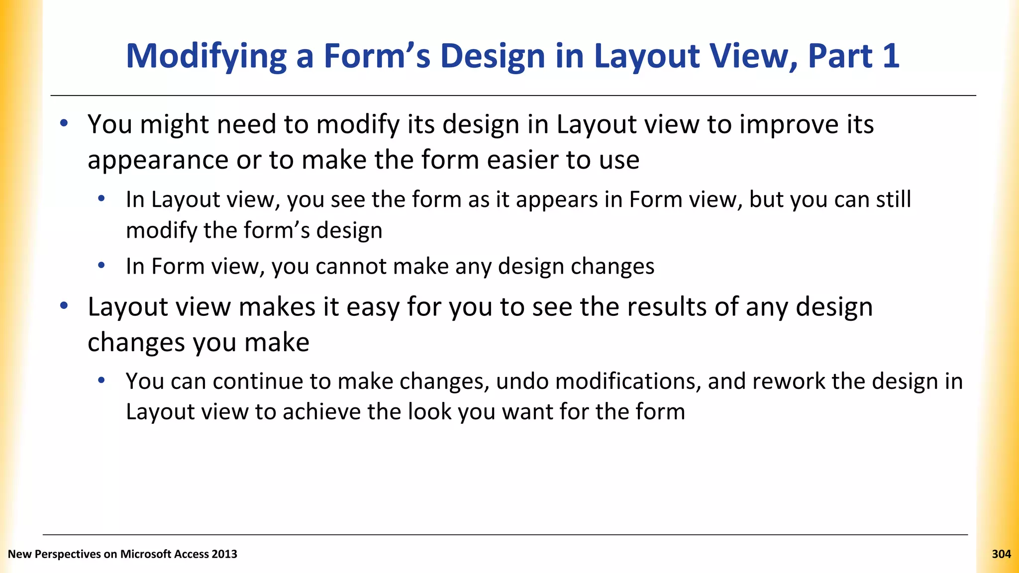 Modifying a Form’s Design in Layout View, Part 1
• You might need to modify its design in Layout view to improve its
appearance or to make the form easier to use
• In Layout view, you see the form as it appears in Form view, but you can still
modify the form’s design
• In Form view, you cannot make any design changes
• Layout view makes it easy for you to see the results of any design
changes you make
• You can continue to make changes, undo modifications, and rework the design in
Layout view to achieve the look you want for the form
New Perspectives on Microsoft Access 2013 304
 