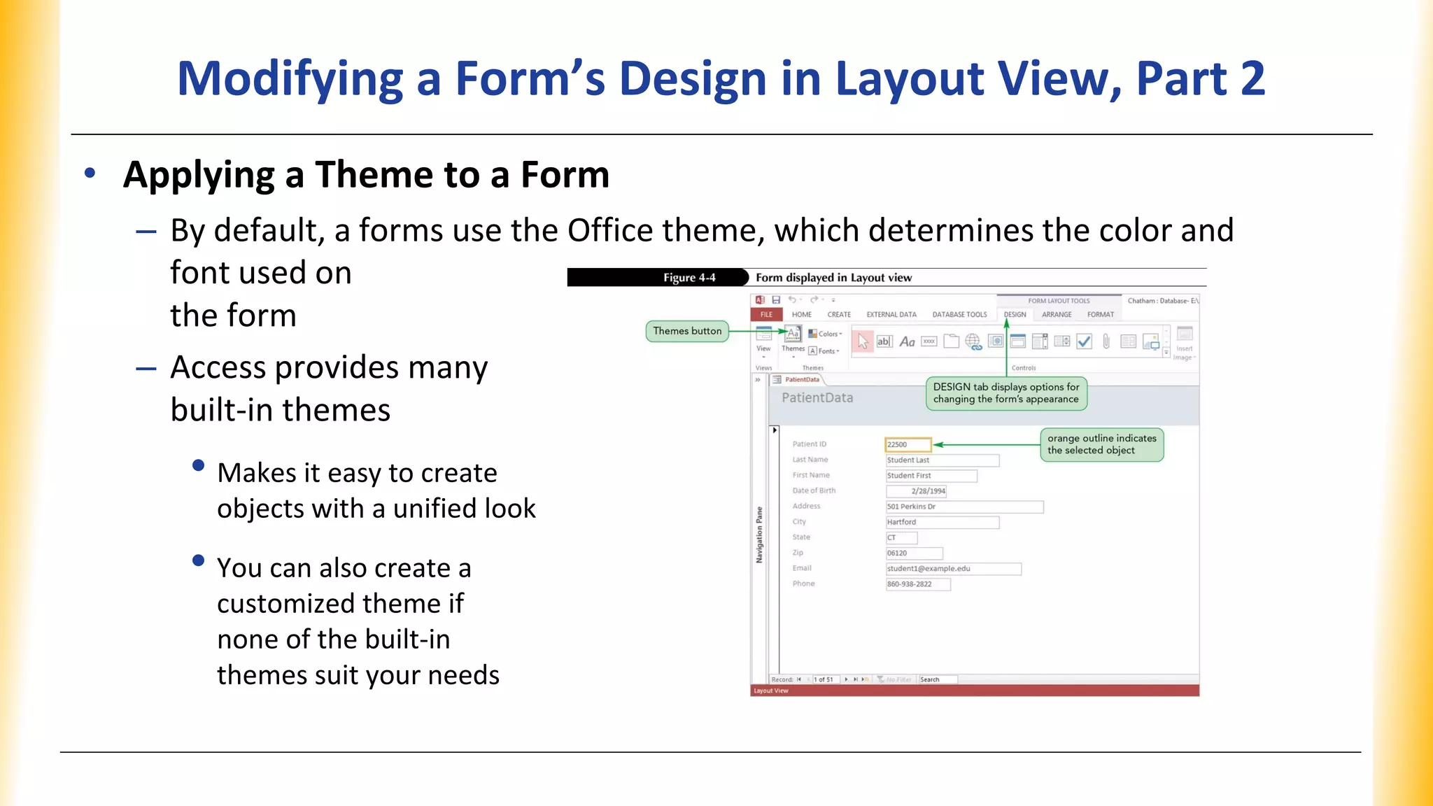Modifying a Form’s Design in Layout View, Part 2
• Applying a Theme to a Form
– By default, a forms use the Office theme, which determines the color and
font used on
the form
– Access provides many
built-in themes
• Makes it easy to create
objects with a unified look
• You can also create a
customized theme if
none of the built-in
themes suit your needs
 