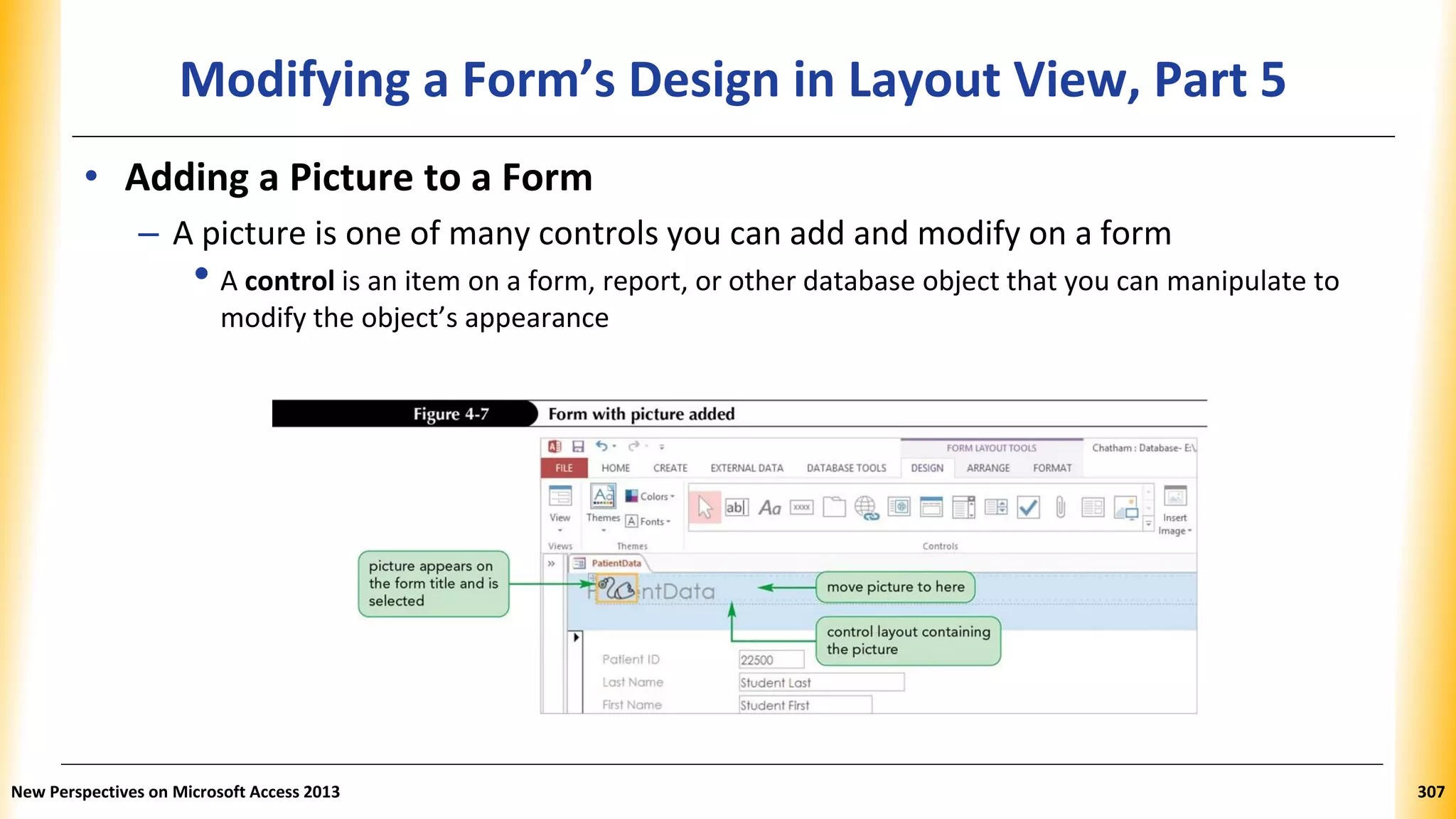 Modifying a Form’s Design in Layout View, Part 5
• Adding a Picture to a Form
– A picture is one of many controls you can add and modify on a form
• A control is an item on a form, report, or other database object that you can manipulate to
modify the object’s appearance
New Perspectives on Microsoft Access 2013 307
 