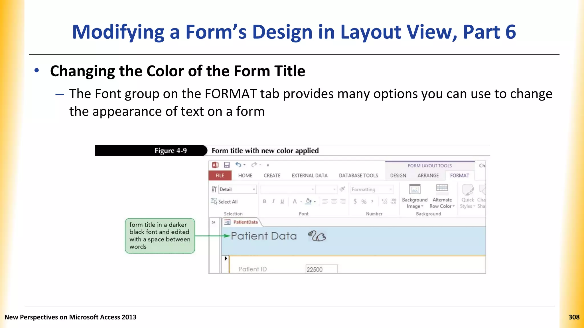 Modifying a Form’s Design in Layout View, Part 6
• Changing the Color of the Form Title
– The Font group on the FORMAT tab provides many options you can use to change
the appearance of text on a form
New Perspectives on Microsoft Access 2013 308
 