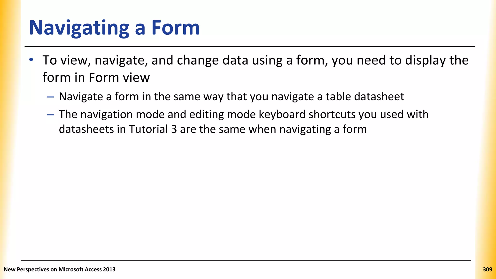 Navigating a Form
• To view, navigate, and change data using a form, you need to display the
form in Form view
– Navigate a form in the same way that you navigate a table datasheet
– The navigation mode and editing mode keyboard shortcuts you used with
datasheets in Tutorial 3 are the same when navigating a form
New Perspectives on Microsoft Access 2013 309
 