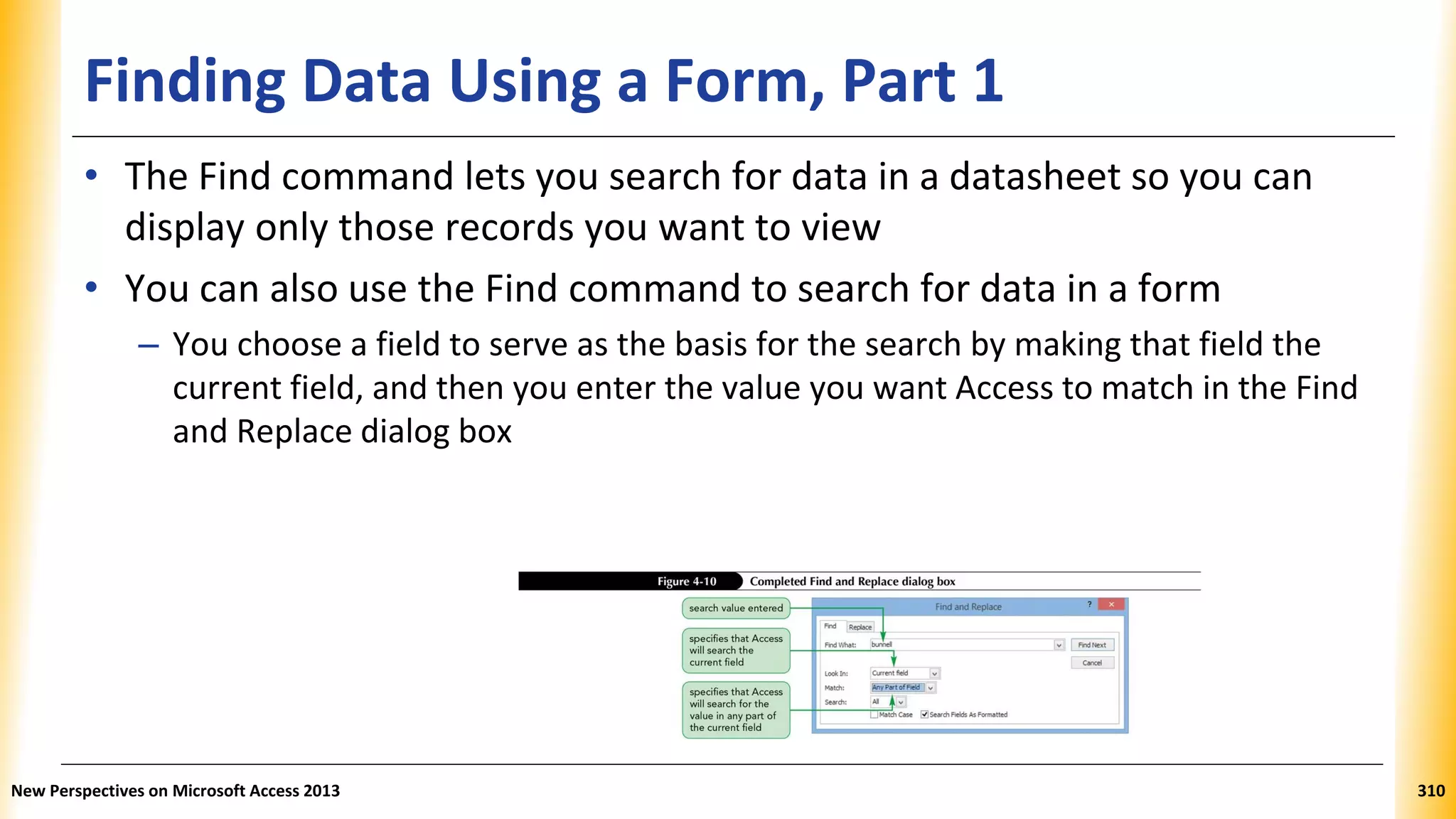 Finding Data Using a Form, Part 1
• The Find command lets you search for data in a datasheet so you can
display only those records you want to view
• You can also use the Find command to search for data in a form
– You choose a field to serve as the basis for the search by making that field the
current field, and then you enter the value you want Access to match in the Find
and Replace dialog box
New Perspectives on Microsoft Access 2013 310
 