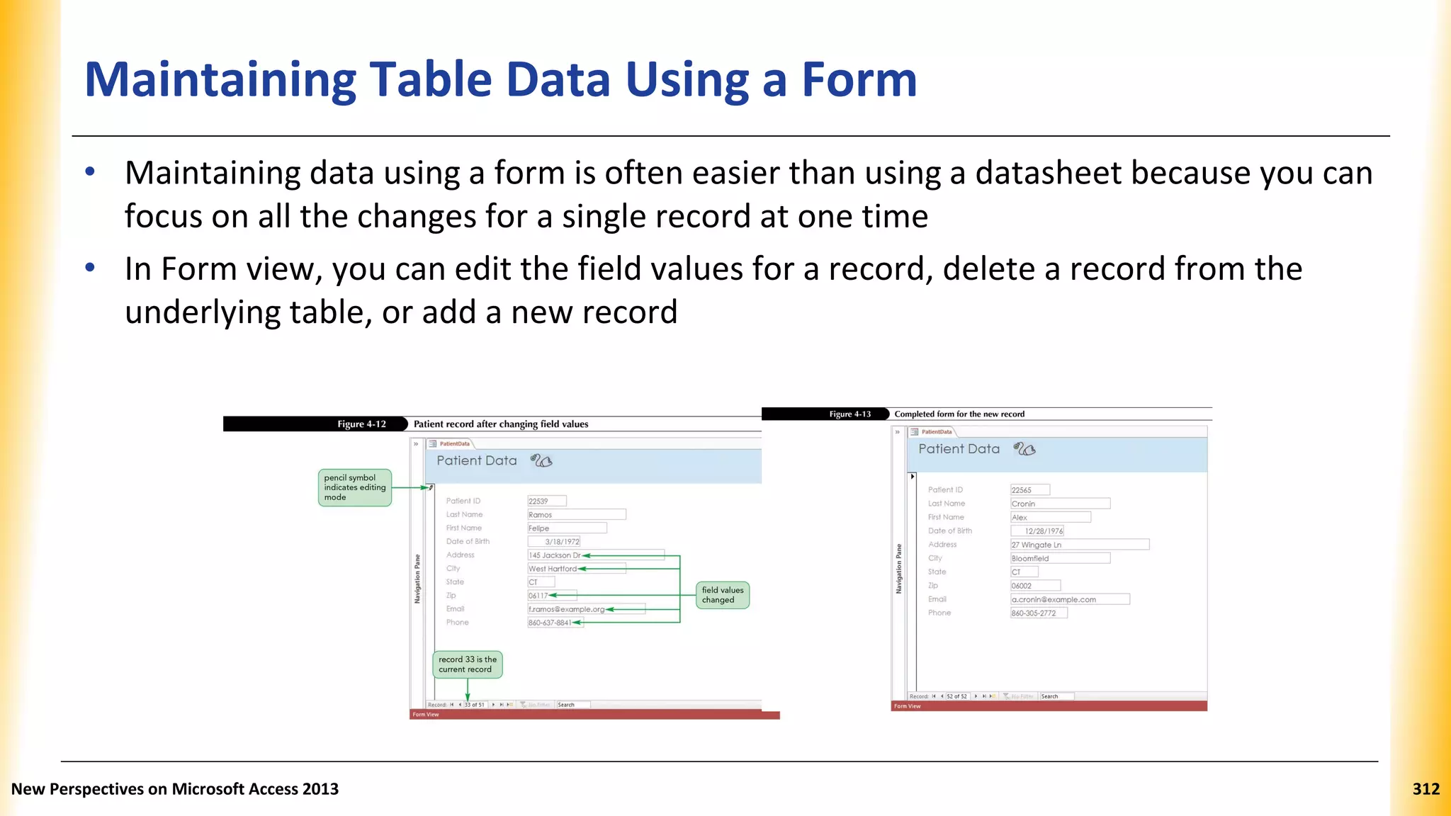 Maintaining Table Data Using a Form
• Maintaining data using a form is often easier than using a datasheet because you can
focus on all the changes for a single record at one time
• In Form view, you can edit the field values for a record, delete a record from the
underlying table, or add a new record
New Perspectives on Microsoft Access 2013 312
 