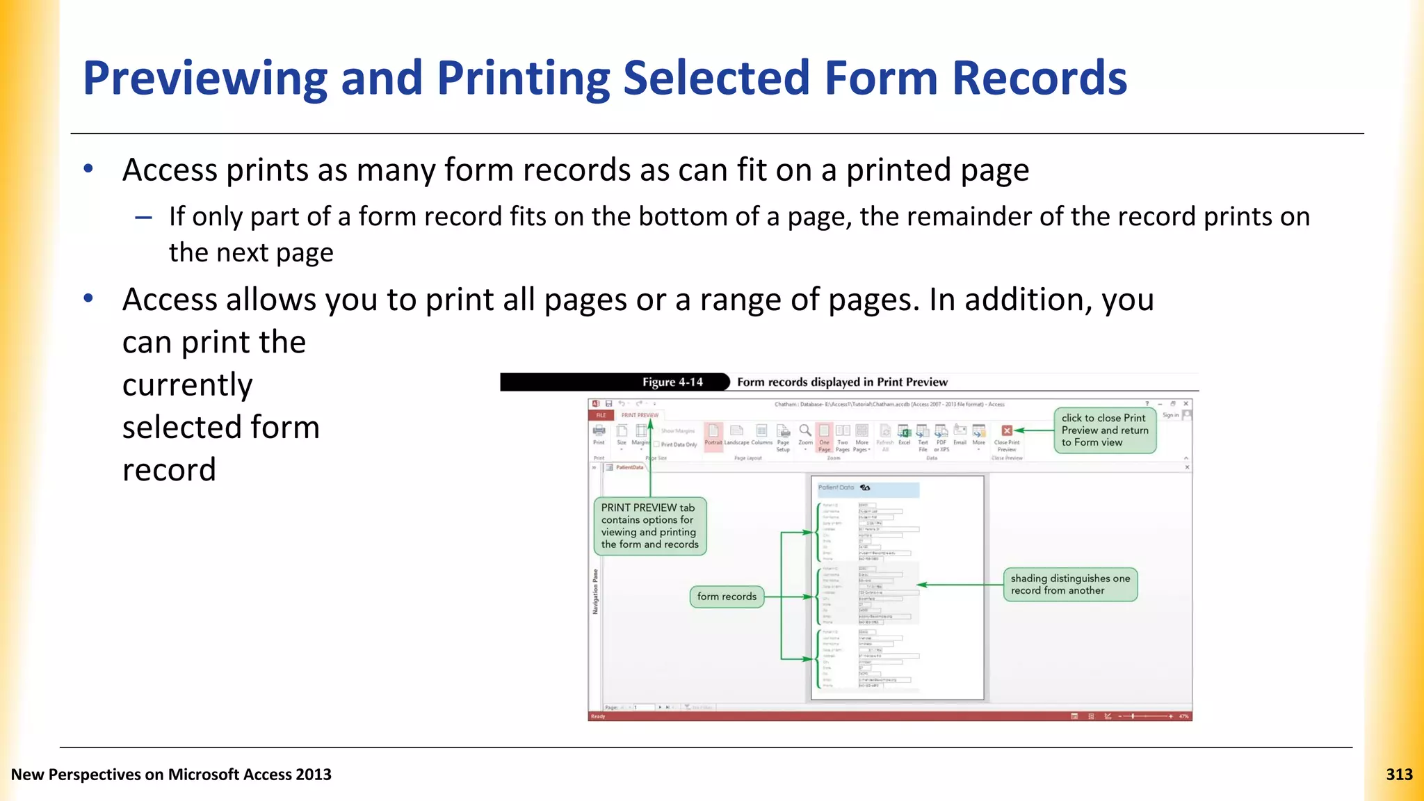 Previewing and Printing Selected Form Records
• Access prints as many form records as can fit on a printed page
– If only part of a form record fits on the bottom of a page, the remainder of the record prints on
the next page
• Access allows you to print all pages or a range of pages. In addition, you
can print the
currently
selected form
record
New Perspectives on Microsoft Access 2013 313
 