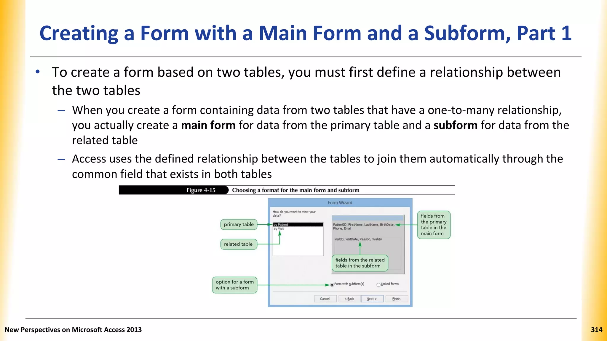 Creating a Form with a Main Form and a Subform, Part 1
• To create a form based on two tables, you must first define a relationship between
the two tables
– When you create a form containing data from two tables that have a one-to-many relationship,
you actually create a main form for data from the primary table and a subform for data from the
related table
– Access uses the defined relationship between the tables to join them automatically through the
common field that exists in both tables
New Perspectives on Microsoft Access 2013 314
 