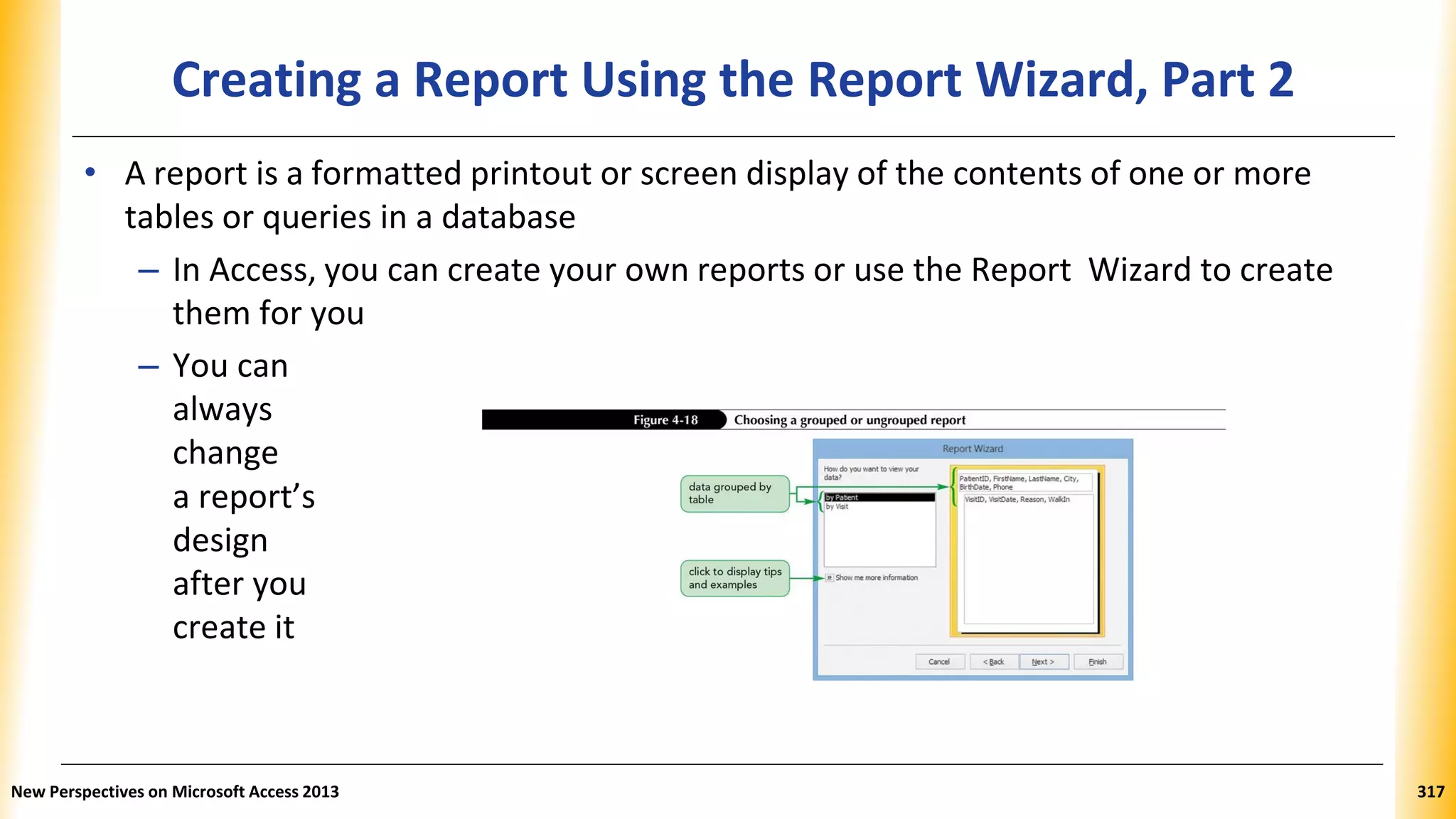 Creating a Report Using the Report Wizard, Part 2
• A report is a formatted printout or screen display of the contents of one or more
tables or queries in a database
– In Access, you can create your own reports or use the Report Wizard to create
them for you
– You can
always
change
a report’s
design
after you
create it
New Perspectives on Microsoft Access 2013 317
 
