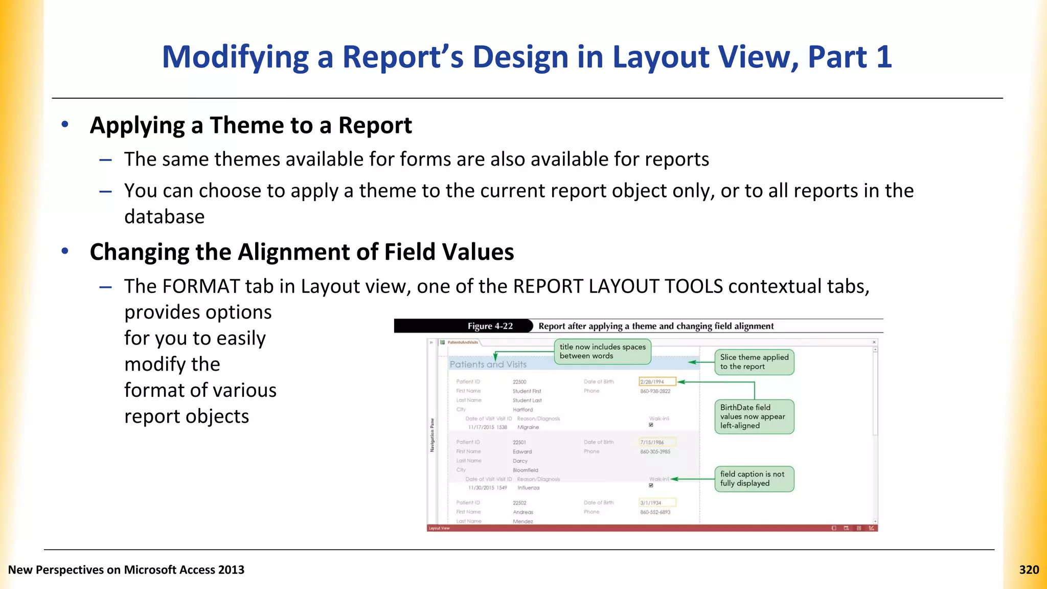 Modifying a Report’s Design in Layout View, Part 1
• Applying a Theme to a Report
– The same themes available for forms are also available for reports
– You can choose to apply a theme to the current report object only, or to all reports in the
database
• Changing the Alignment of Field Values
– The FORMAT tab in Layout view, one of the REPORT LAYOUT TOOLS contextual tabs,
provides options
for you to easily
modify the
format of various
report objects
New Perspectives on Microsoft Access 2013 320
 