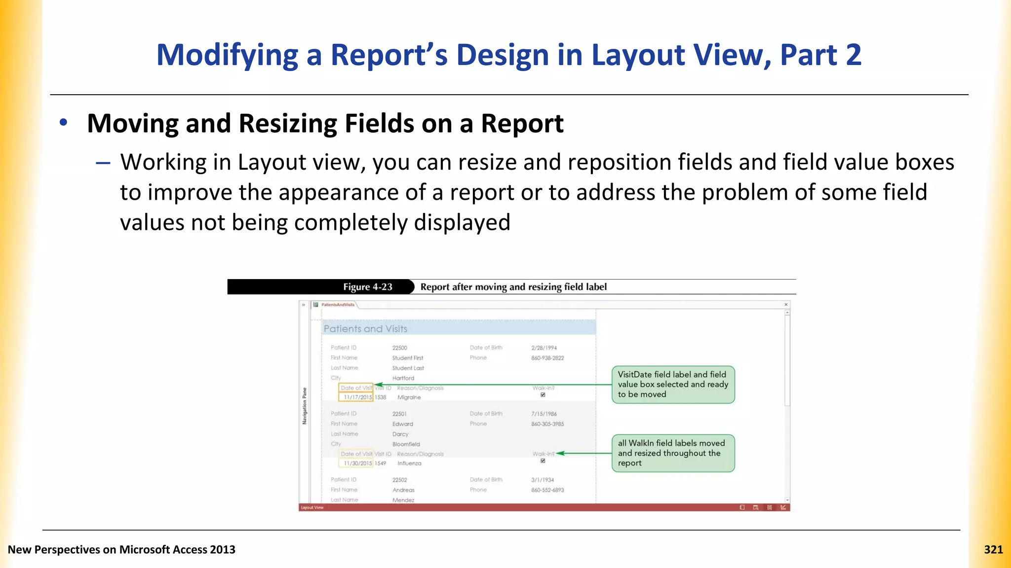 Modifying a Report’s Design in Layout View, Part 2
• Moving and Resizing Fields on a Report
– Working in Layout view, you can resize and reposition fields and field value boxes
to improve the appearance of a report or to address the problem of some field
values not being completely displayed
New Perspectives on Microsoft Access 2013 321
 