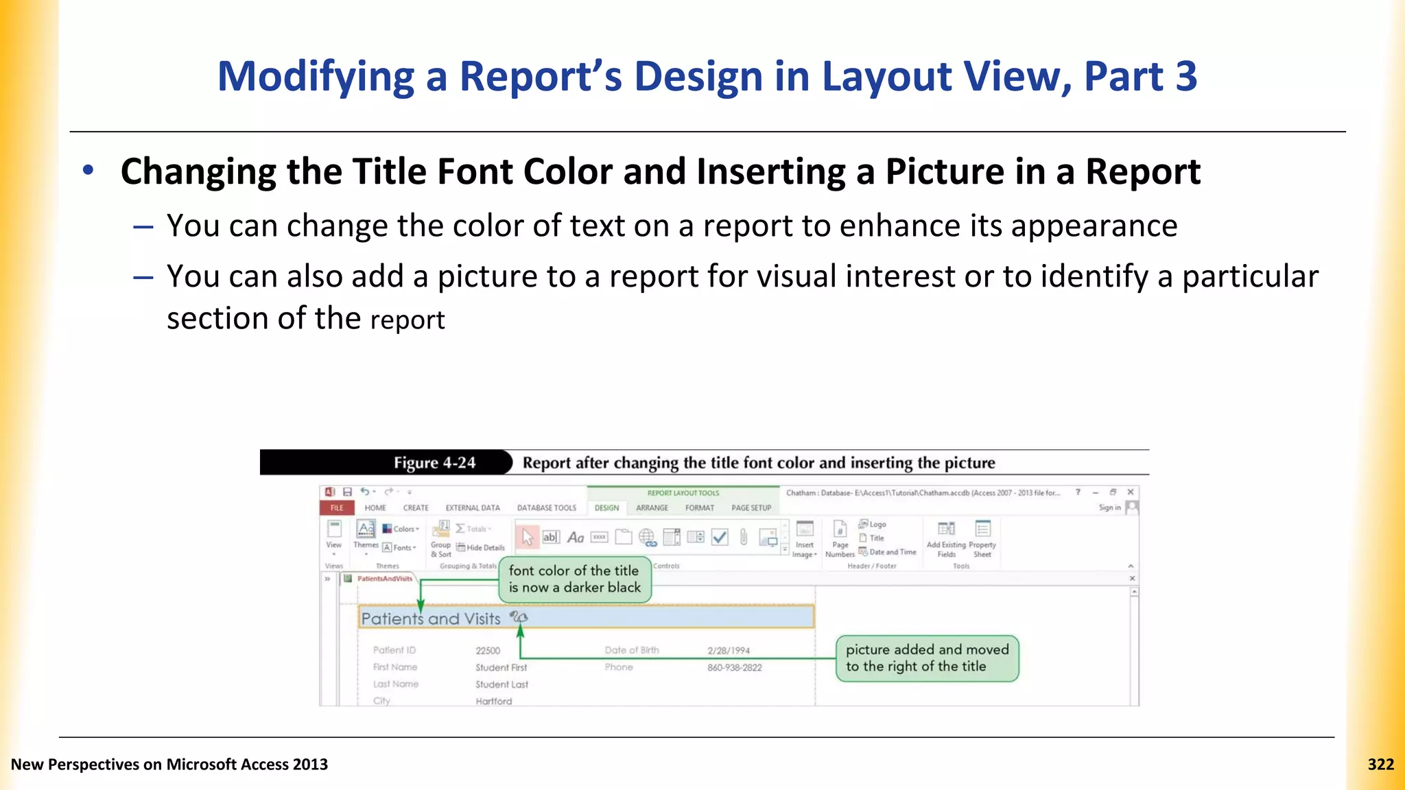 Modifying a Report’s Design in Layout View, Part 3
• Changing the Title Font Color and Inserting a Picture in a Report
– You can change the color of text on a report to enhance its appearance
– You can also add a picture to a report for visual interest or to identify a particular
section of the report
New Perspectives on Microsoft Access 2013 322
 