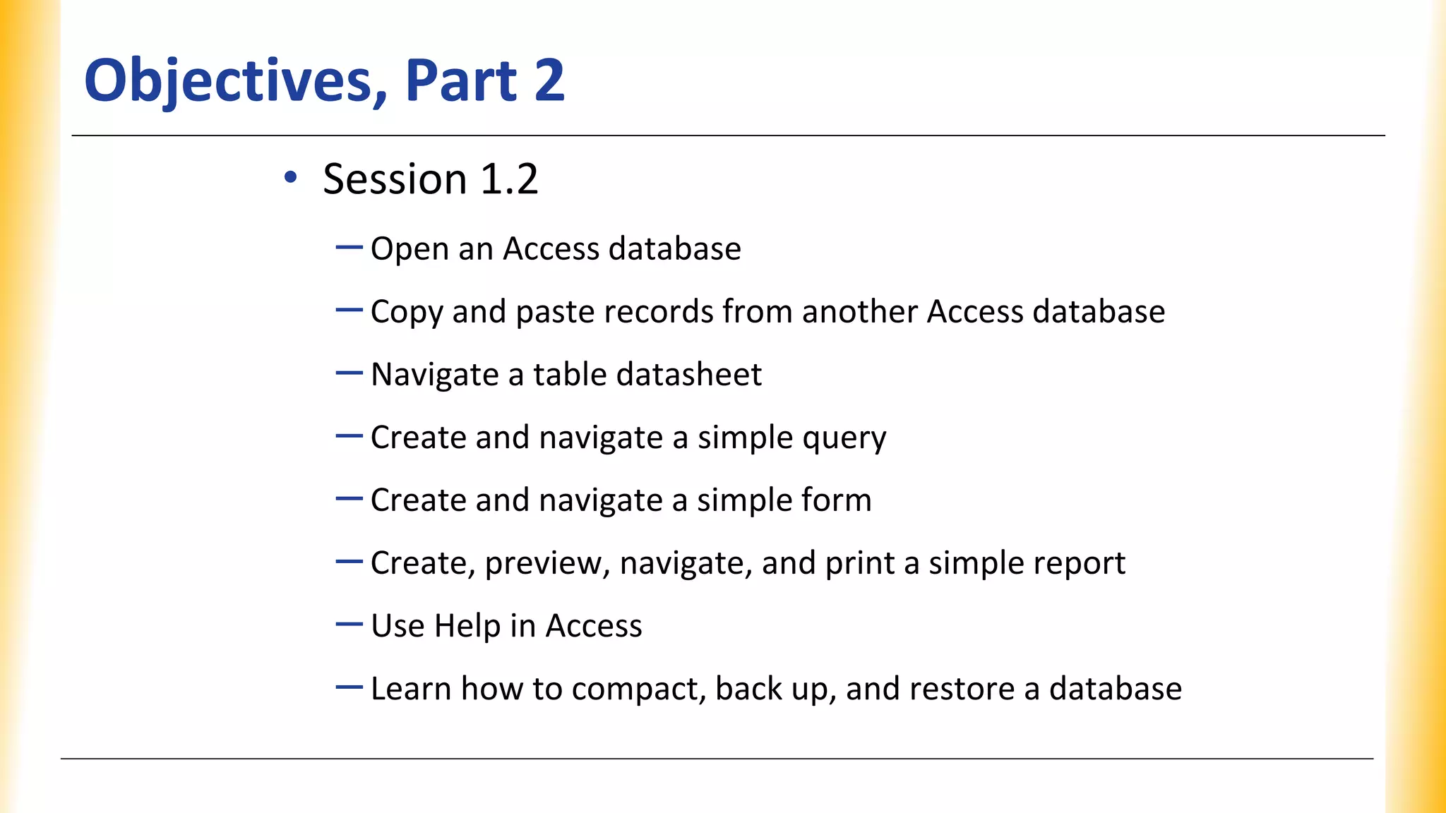 Objectives, Part 2
• Session 1.2
–Open an Access database
–Copy and paste records from another Access database
–Navigate a table datasheet
–Create and navigate a simple query
–Create and navigate a simple form
–Create, preview, navigate, and print a simple report
–Use Help in Access
–Learn how to compact, back up, and restore a database
 