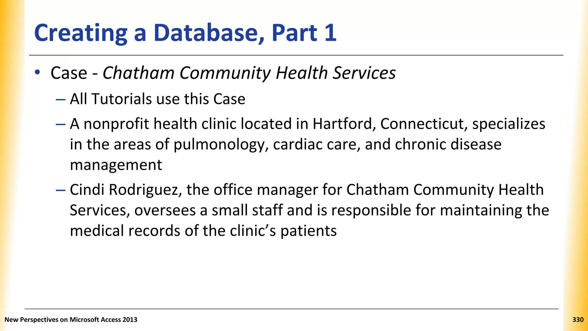 Creating a Database, Part 1
• Case - Chatham Community Health Services
– All Tutorials use this Case
– A nonprofit health clinic located in Hartford, Connecticut, specializes
in the areas of pulmonology, cardiac care, and chronic disease
management
– Cindi Rodriguez, the office manager for Chatham Community Health
Services, oversees a small staff and is responsible for maintaining the
medical records of the clinic’s patients
New Perspectives on Microsoft Access 2013 330
 
