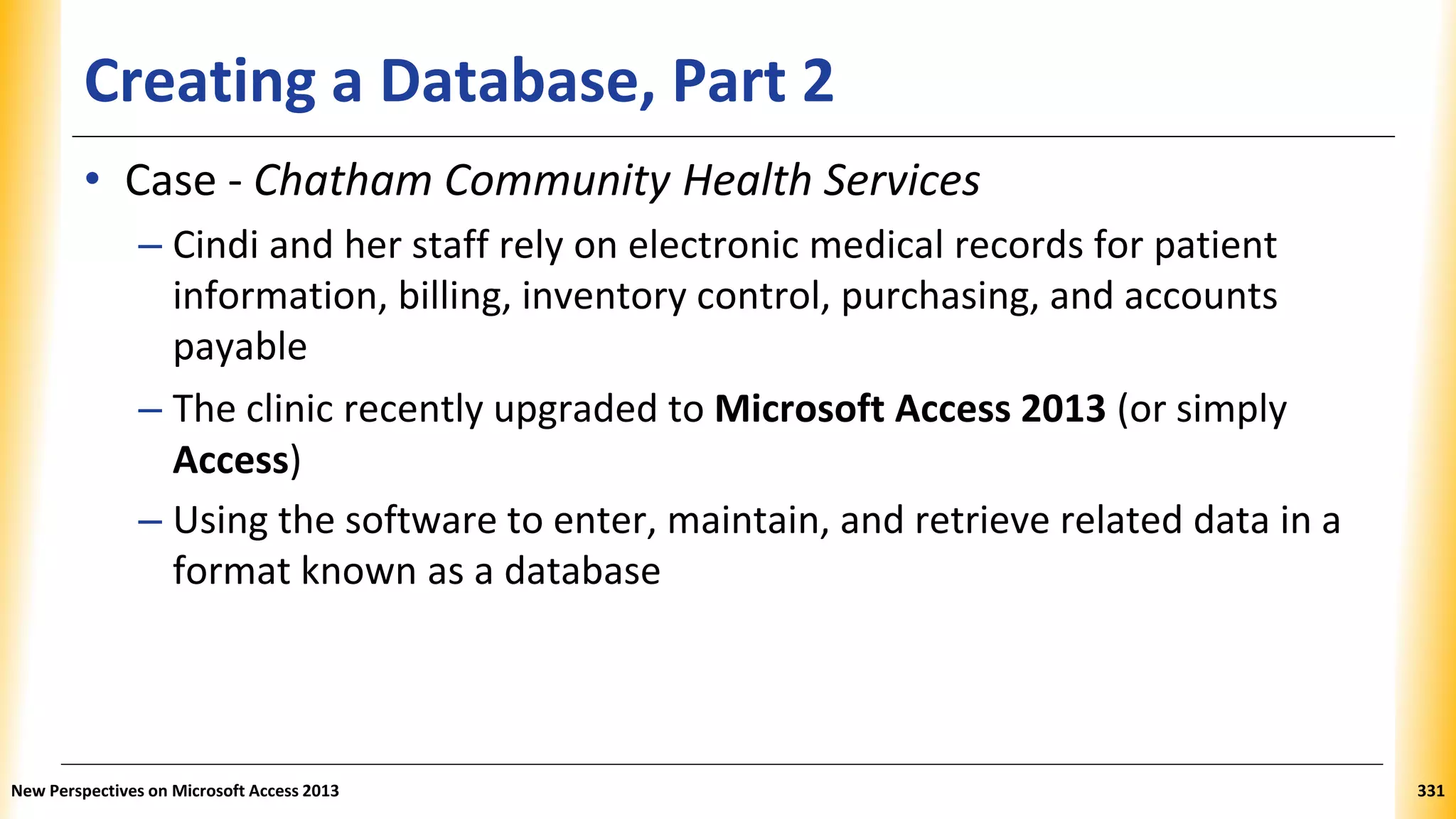 Creating a Database, Part 2
• Case - Chatham Community Health Services
– Cindi and her staff rely on electronic medical records for patient
information, billing, inventory control, purchasing, and accounts
payable
– The clinic recently upgraded to Microsoft Access 2013 (or simply
Access)
– Using the software to enter, maintain, and retrieve related data in a
format known as a database
New Perspectives on Microsoft Access 2013 331
 