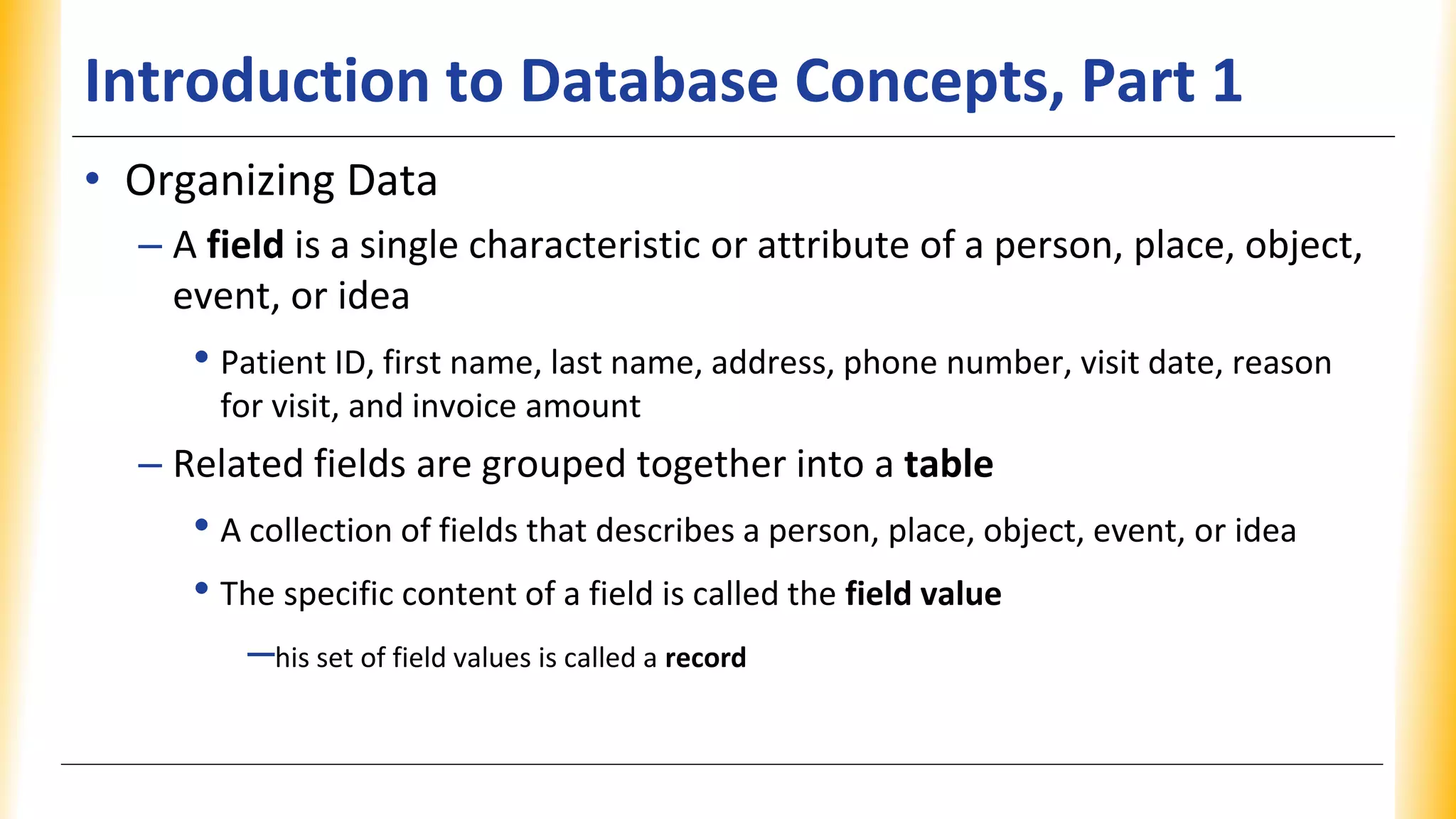 Introduction to Database Concepts, Part 1
• Organizing Data
– A field is a single characteristic or attribute of a person, place, object,
event, or idea
• Patient ID, first name, last name, address, phone number, visit date, reason
for visit, and invoice amount
– Related fields are grouped together into a table
• A collection of fields that describes a person, place, object, event, or idea
• The specific content of a field is called the field value
–his set of field values is called a record
 