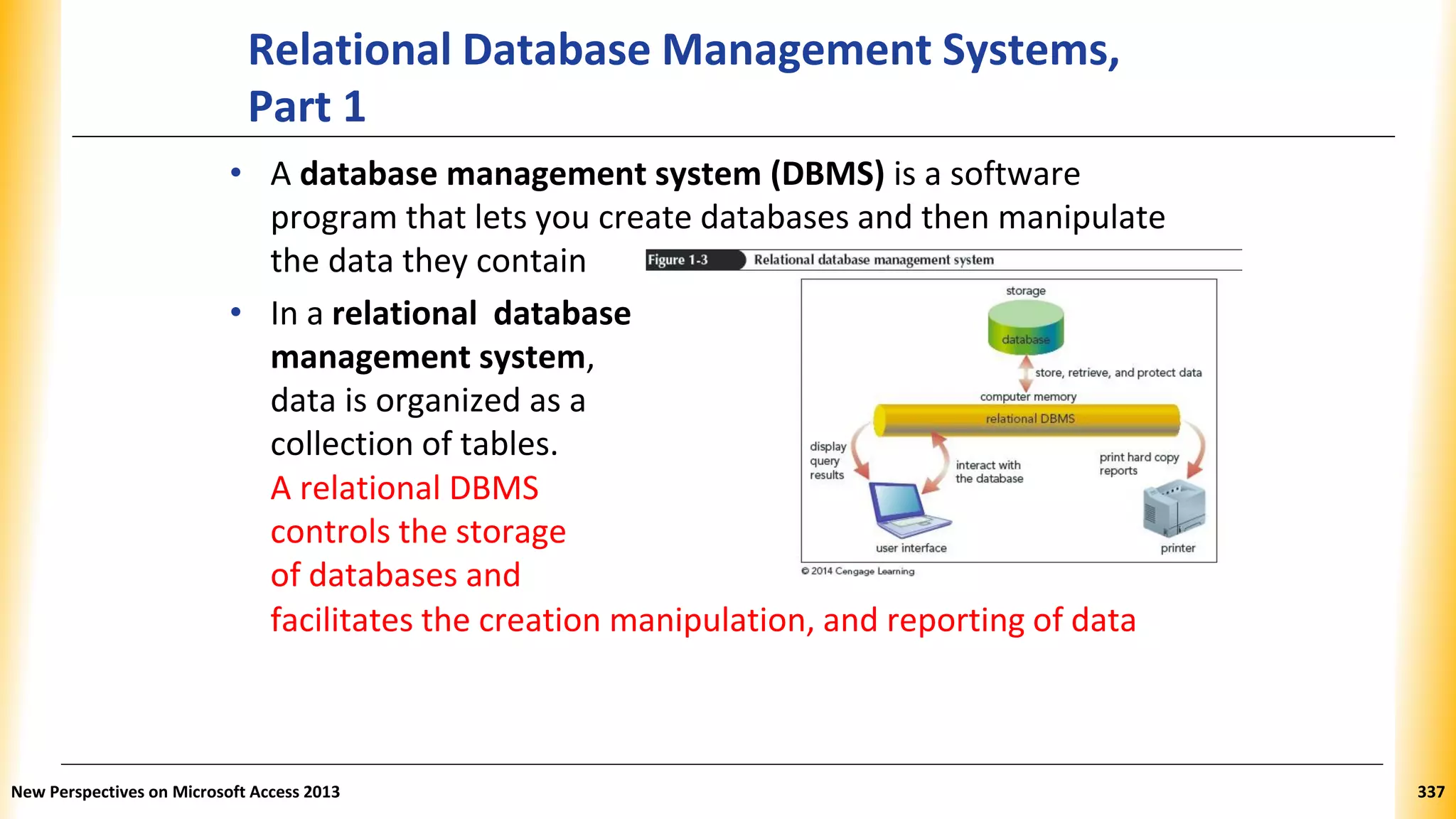 Relational Database Management Systems,
Part 1
• A database management system (DBMS) is a software
program that lets you create databases and then manipulate
the data they contain
• In a relational database
management system,
data is organized as a
collection of tables.
A relational DBMS
controls the storage
of databases and
facilitates the creation manipulation, and reporting of data
New Perspectives on Microsoft Access 2013 337
 