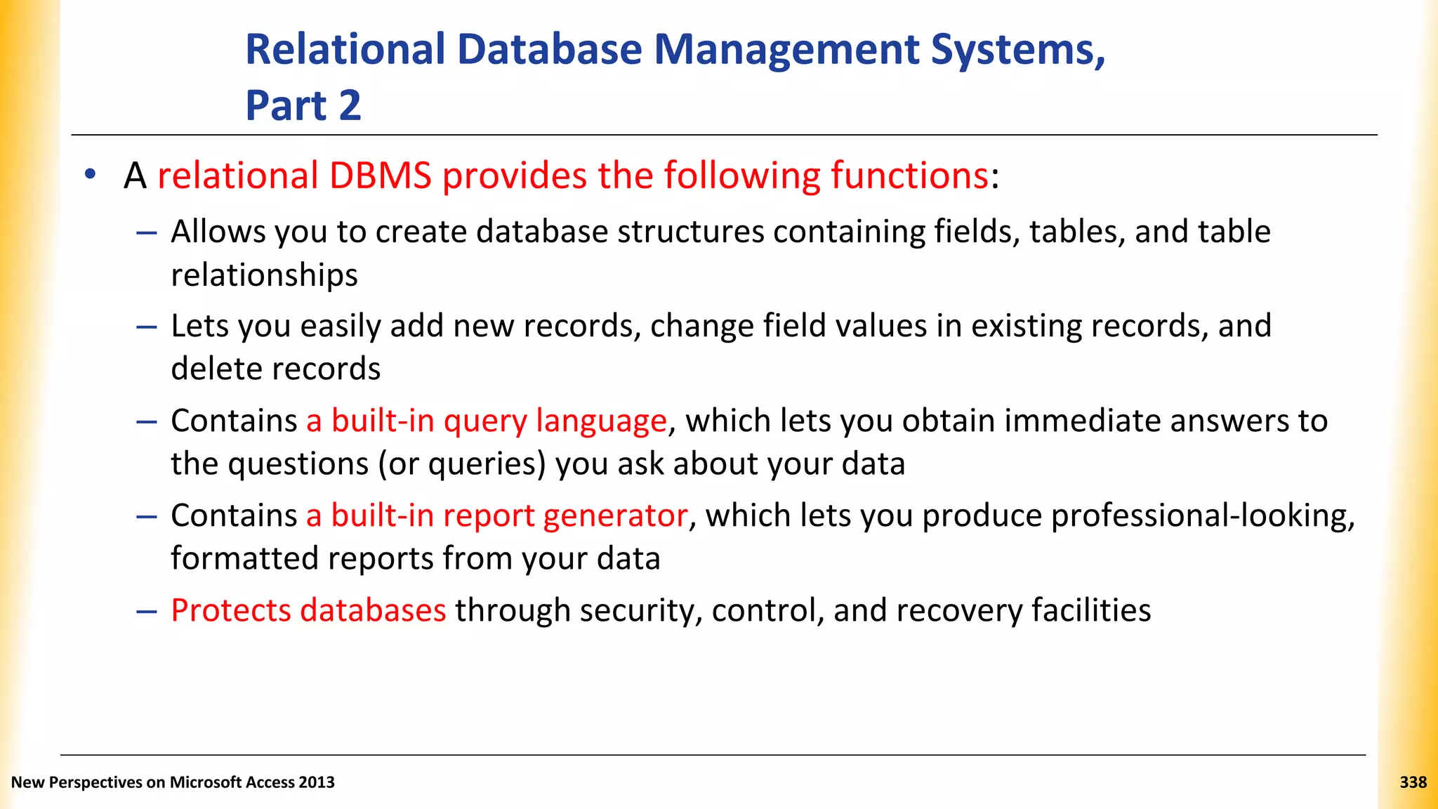 Relational Database Management Systems,
Part 2
• A relational DBMS provides the following functions:
– Allows you to create database structures containing fields, tables, and table
relationships
– Lets you easily add new records, change field values in existing records, and
delete records
– Contains a built-in query language, which lets you obtain immediate answers to
the questions (or queries) you ask about your data
– Contains a built-in report generator, which lets you produce professional-looking,
formatted reports from your data
– Protects databases through security, control, and recovery facilities
New Perspectives on Microsoft Access 2013 338
 