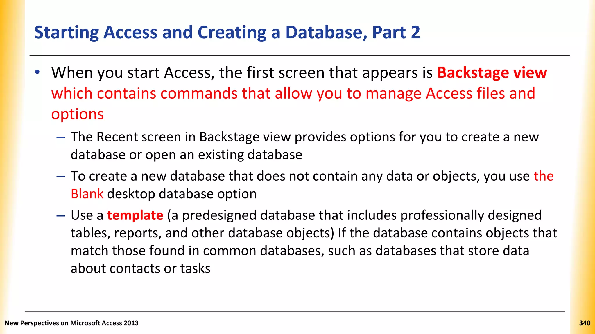 Starting Access and Creating a Database, Part 2
• When you start Access, the first screen that appears is Backstage view
which contains commands that allow you to manage Access files and
options
– The Recent screen in Backstage view provides options for you to create a new
database or open an existing database
– To create a new database that does not contain any data or objects, you use the
Blank desktop database option
– Use a template (a predesigned database that includes professionally designed
tables, reports, and other database objects) If the database contains objects that
match those found in common databases, such as databases that store data
about contacts or tasks
New Perspectives on Microsoft Access 2013 340
 