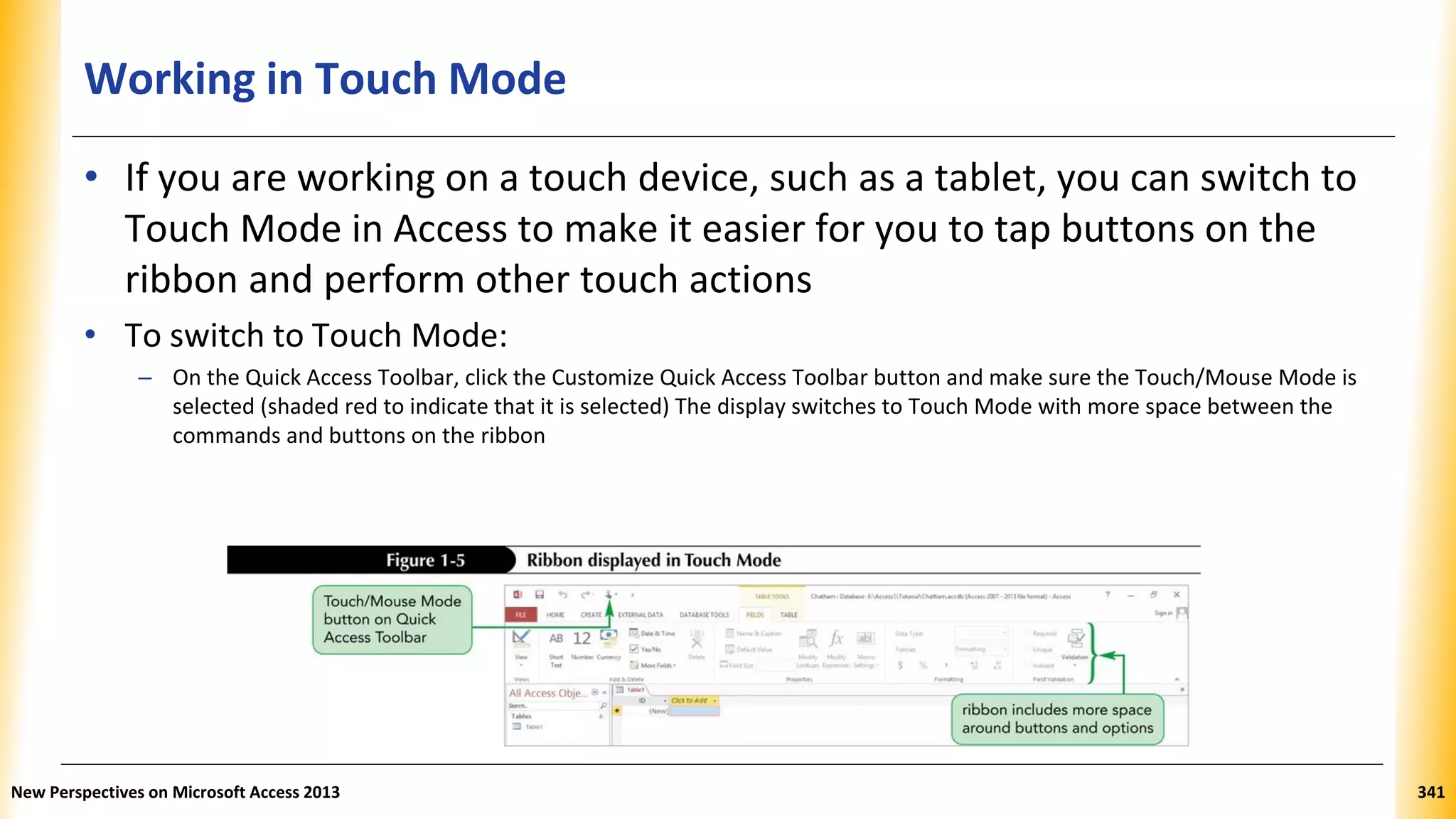 Working in Touch Mode
• If you are working on a touch device, such as a tablet, you can switch to
Touch Mode in Access to make it easier for you to tap buttons on the
ribbon and perform other touch actions
• To switch to Touch Mode:
– On the Quick Access Toolbar, click the Customize Quick Access Toolbar button and make sure the Touch/Mouse Mode is
selected (shaded red to indicate that it is selected) The display switches to Touch Mode with more space between the
commands and buttons on the ribbon
New Perspectives on Microsoft Access 2013 341
 