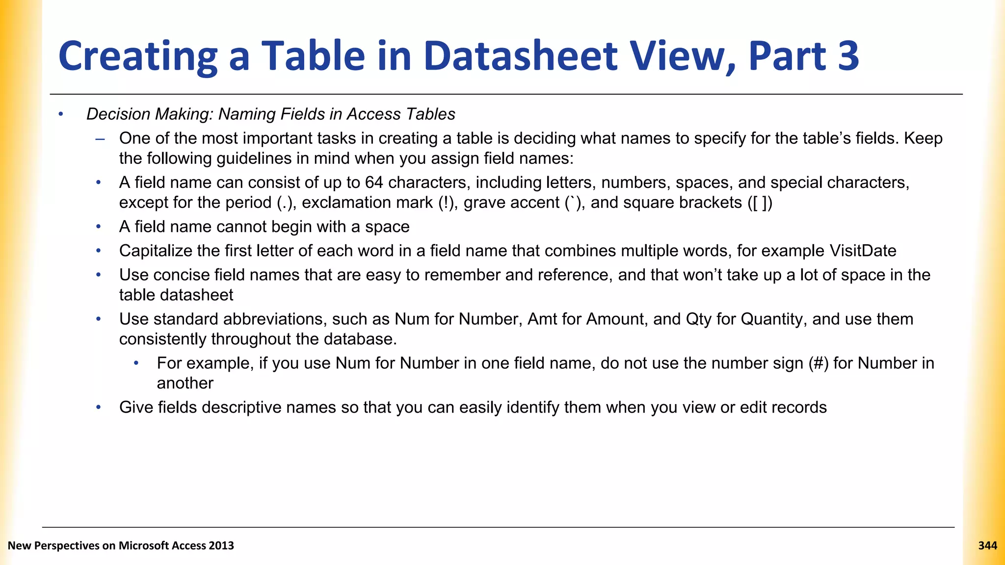 Creating a Table in Datasheet View, Part 3
• Decision Making: Naming Fields in Access Tables
– One of the most important tasks in creating a table is deciding what names to specify for the table’s fields. Keep
the following guidelines in mind when you assign field names:
• A field name can consist of up to 64 characters, including letters, numbers, spaces, and special characters,
except for the period (.), exclamation mark (!), grave accent (`), and square brackets ([ ])
• A field name cannot begin with a space
• Capitalize the first letter of each word in a field name that combines multiple words, for example VisitDate
• Use concise field names that are easy to remember and reference, and that won’t take up a lot of space in the
table datasheet
• Use standard abbreviations, such as Num for Number, Amt for Amount, and Qty for Quantity, and use them
consistently throughout the database.
• For example, if you use Num for Number in one field name, do not use the number sign (#) for Number in
another
• Give fields descriptive names so that you can easily identify them when you view or edit records
New Perspectives on Microsoft Access 2013 344
 