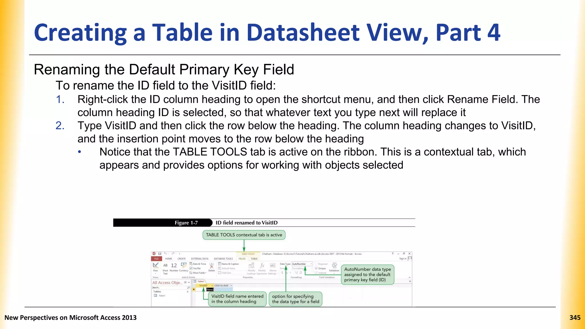 Creating a Table in Datasheet View, Part 4
Renaming the Default Primary Key Field
To rename the ID field to the VisitID field:
1. Right-click the ID column heading to open the shortcut menu, and then click Rename Field. The
column heading ID is selected, so that whatever text you type next will replace it
2. Type VisitID and then click the row below the heading. The column heading changes to VisitID,
and the insertion point moves to the row below the heading
• Notice that the TABLE TOOLS tab is active on the ribbon. This is a contextual tab, which
appears and provides options for working with objects selected
New Perspectives on Microsoft Access 2013 345
 