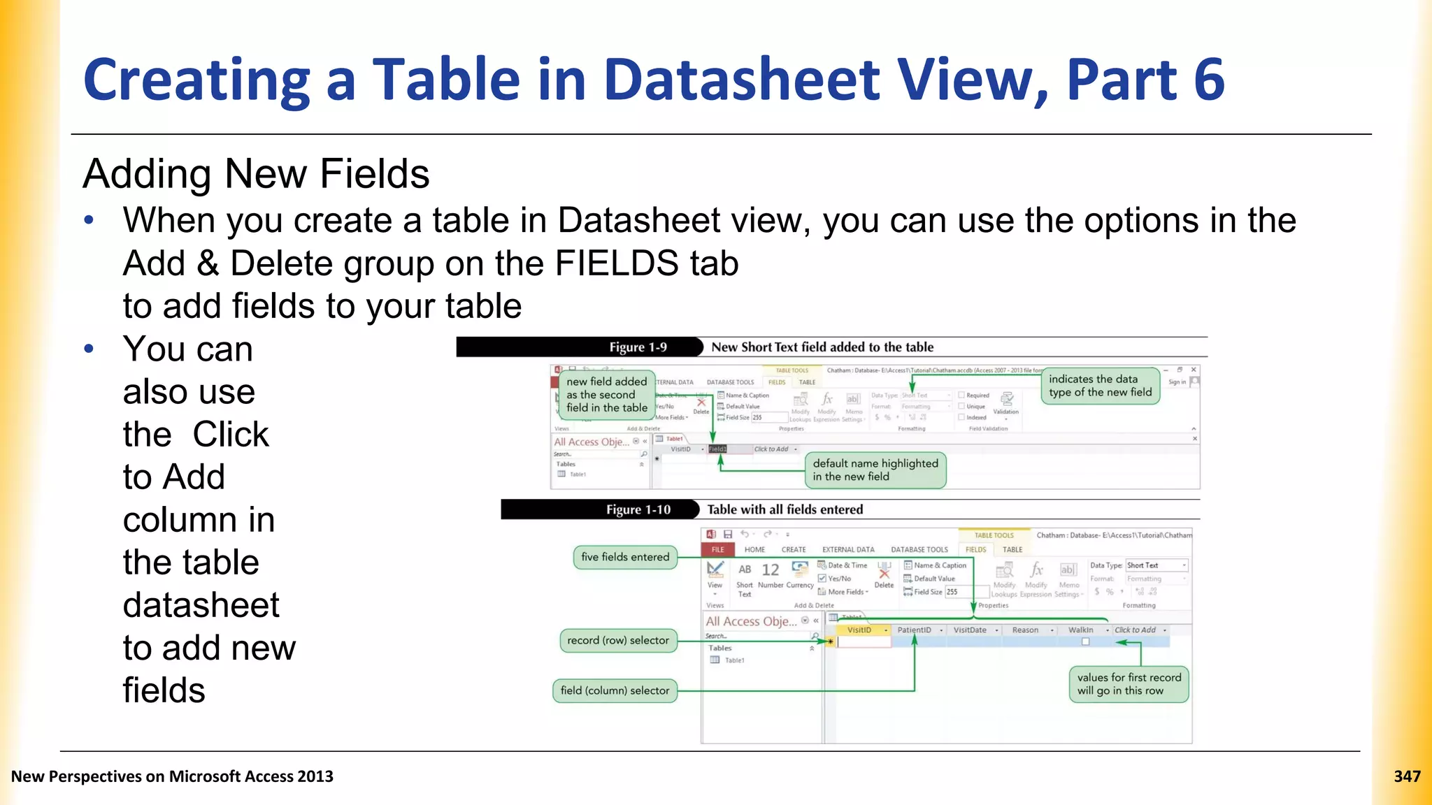 Creating a Table in Datasheet View, Part 6
Adding New Fields
• When you create a table in Datasheet view, you can use the options in the
Add & Delete group on the FIELDS tab
to add fields to your table
• You can
also use
the Click
to Add
column in
the table
datasheet
to add new
fields
New Perspectives on Microsoft Access 2013 347
 