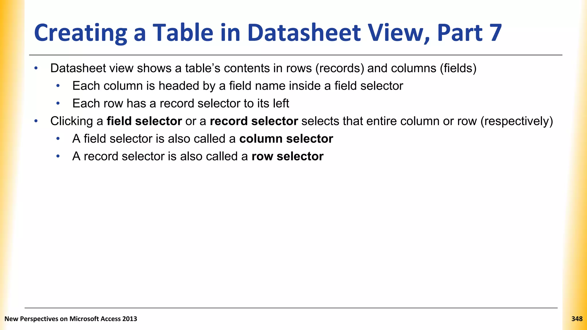 Creating a Table in Datasheet View, Part 7
• Datasheet view shows a table’s contents in rows (records) and columns (fields)
• Each column is headed by a field name inside a field selector
• Each row has a record selector to its left
• Clicking a field selector or a record selector selects that entire column or row (respectively)
• A field selector is also called a column selector
• A record selector is also called a row selector
New Perspectives on Microsoft Access 2013 348
 