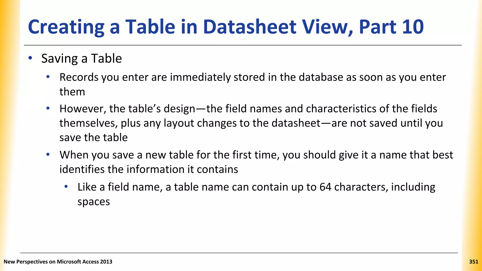 Creating a Table in Datasheet View, Part 10
• Saving a Table
• Records you enter are immediately stored in the database as soon as you enter
them
• However, the table’s design—the field names and characteristics of the fields
themselves, plus any layout changes to the datasheet—are not saved until you
save the table
• When you save a new table for the first time, you should give it a name that best
identifies the information it contains
• Like a field name, a table name can contain up to 64 characters, including
spaces
New Perspectives on Microsoft Access 2013 351
 