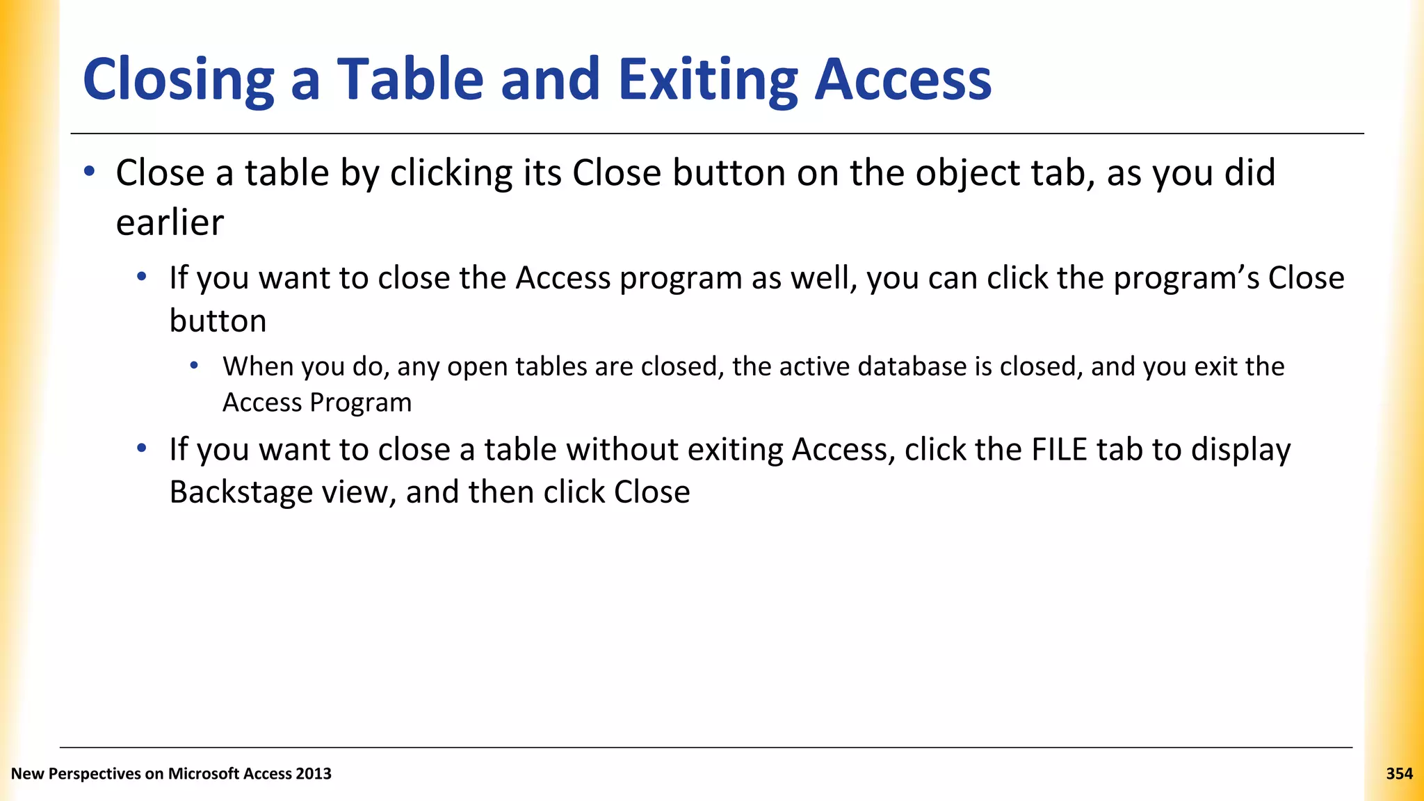 Closing a Table and Exiting Access
• Close a table by clicking its Close button on the object tab, as you did
earlier
• If you want to close the Access program as well, you can click the program’s Close
button
• When you do, any open tables are closed, the active database is closed, and you exit the
Access Program
• If you want to close a table without exiting Access, click the FILE tab to display
Backstage view, and then click Close
New Perspectives on Microsoft Access 2013 354
 