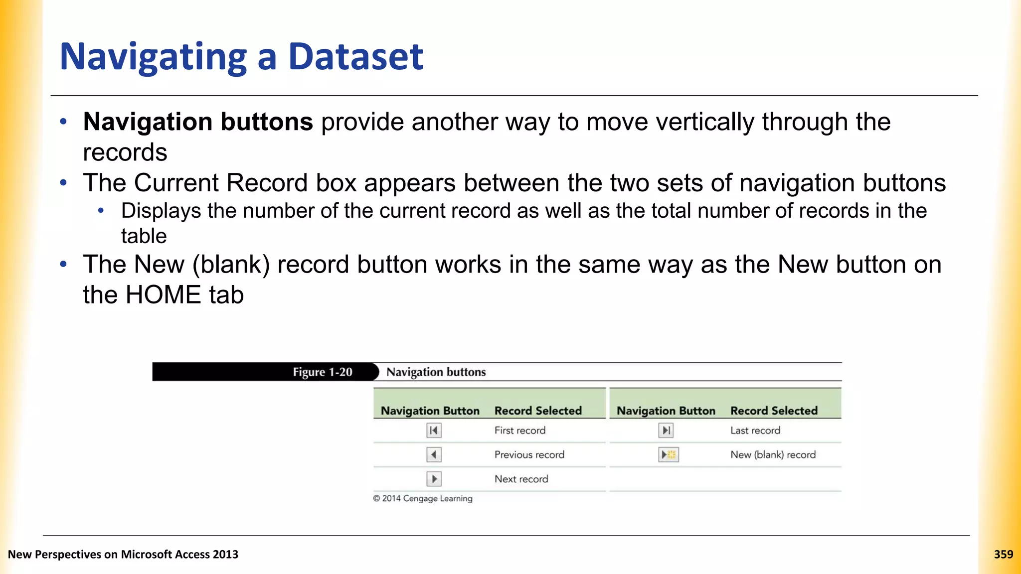 Navigating a Dataset
• Navigation buttons provide another way to move vertically through the
records
• The Current Record box appears between the two sets of navigation buttons
• Displays the number of the current record as well as the total number of records in the
table
• The New (blank) record button works in the same way as the New button on
the HOME tab
New Perspectives on Microsoft Access 2013 359
 