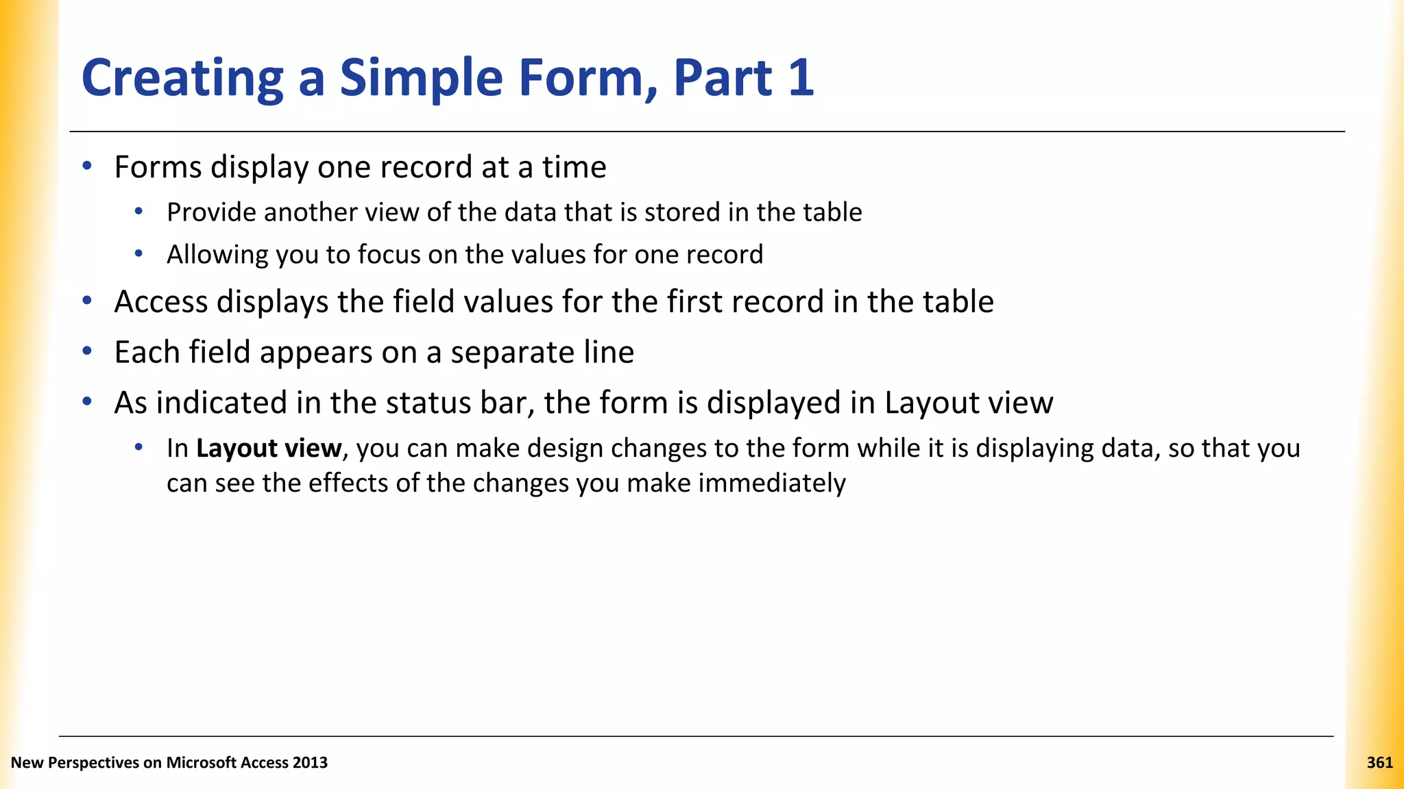 Creating a Simple Form, Part 1
• Forms display one record at a time
• Provide another view of the data that is stored in the table
• Allowing you to focus on the values for one record
• Access displays the field values for the first record in the table
• Each field appears on a separate line
• As indicated in the status bar, the form is displayed in Layout view
• In Layout view, you can make design changes to the form while it is displaying data, so that you
can see the effects of the changes you make immediately
New Perspectives on Microsoft Access 2013 361
 