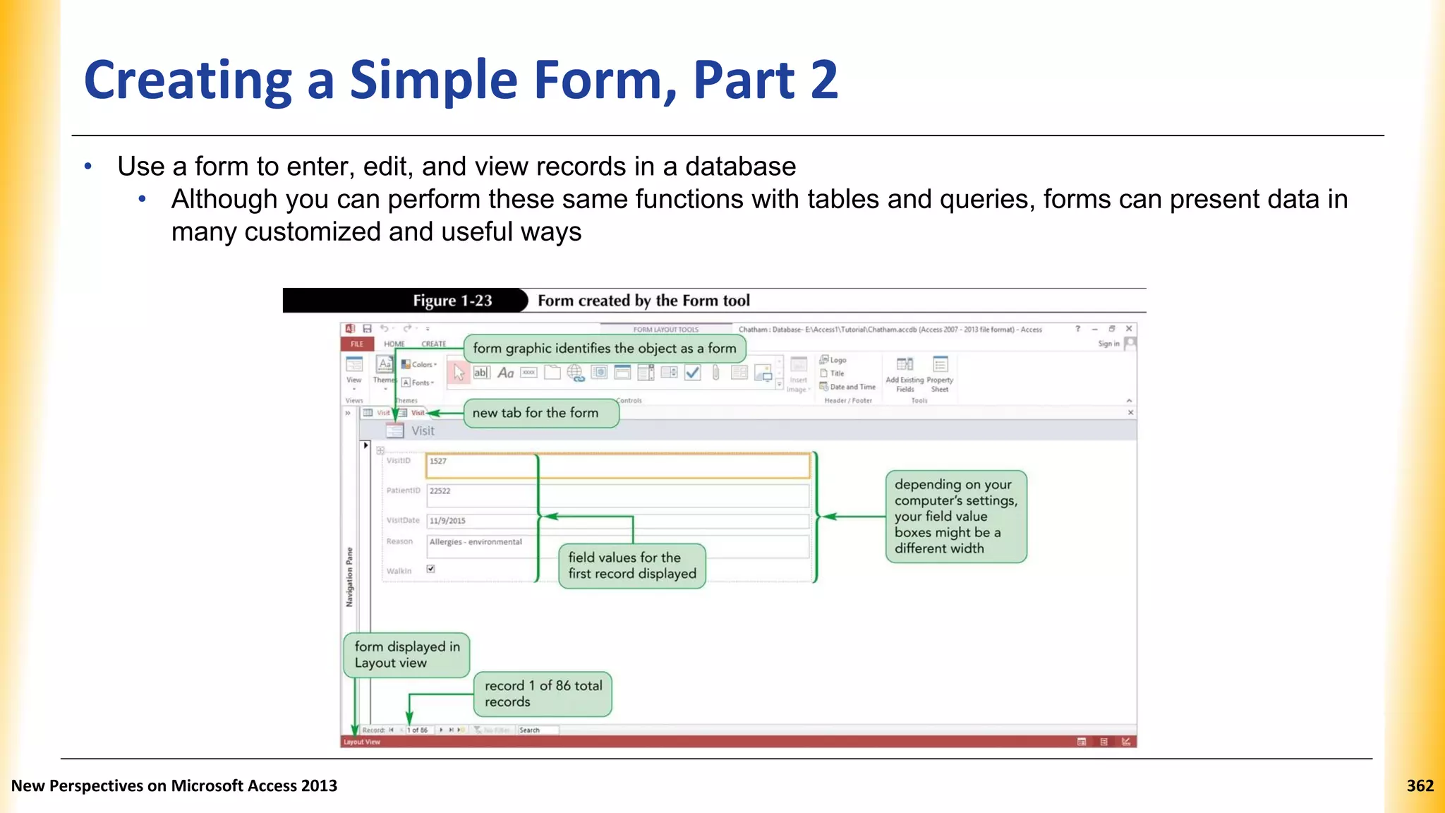 Creating a Simple Form, Part 2
• Use a form to enter, edit, and view records in a database
• Although you can perform these same functions with tables and queries, forms can present data in
many customized and useful ways
New Perspectives on Microsoft Access 2013 362
 