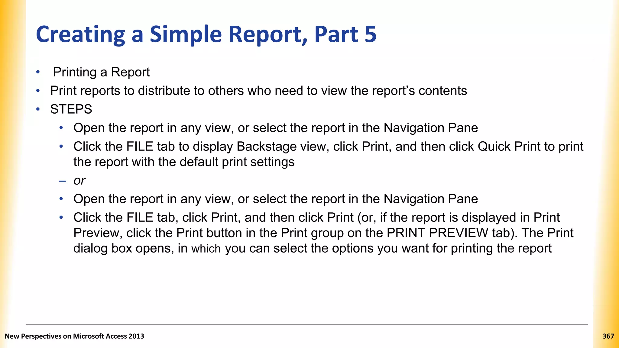 Creating a Simple Report, Part 5
• Printing a Report
• Print reports to distribute to others who need to view the report’s contents
• STEPS
• Open the report in any view, or select the report in the Navigation Pane
• Click the FILE tab to display Backstage view, click Print, and then click Quick Print to print
the report with the default print settings
– or
• Open the report in any view, or select the report in the Navigation Pane
• Click the FILE tab, click Print, and then click Print (or, if the report is displayed in Print
Preview, click the Print button in the Print group on the PRINT PREVIEW tab). The Print
dialog box opens, in which you can select the options you want for printing the report
New Perspectives on Microsoft Access 2013 367
 