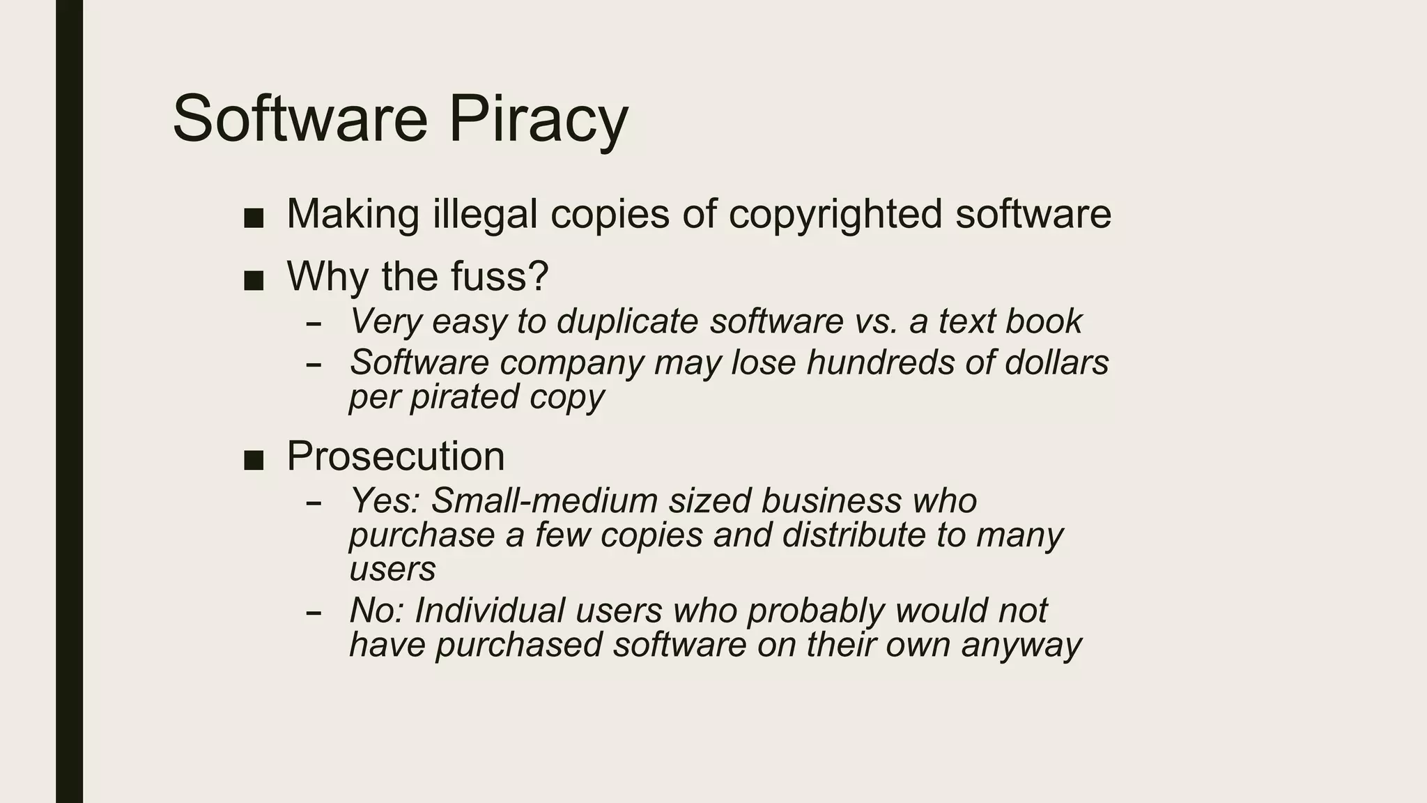 Software Piracy
■ Making illegal copies of copyrighted software
■ Why the fuss?
– Very easy to duplicate software vs. a text book
– Software company may lose hundreds of dollars
per pirated copy
■ Prosecution
– Yes: Small-medium sized business who
purchase a few copies and distribute to many
users
– No: Individual users who probably would not
have purchased software on their own anyway
 