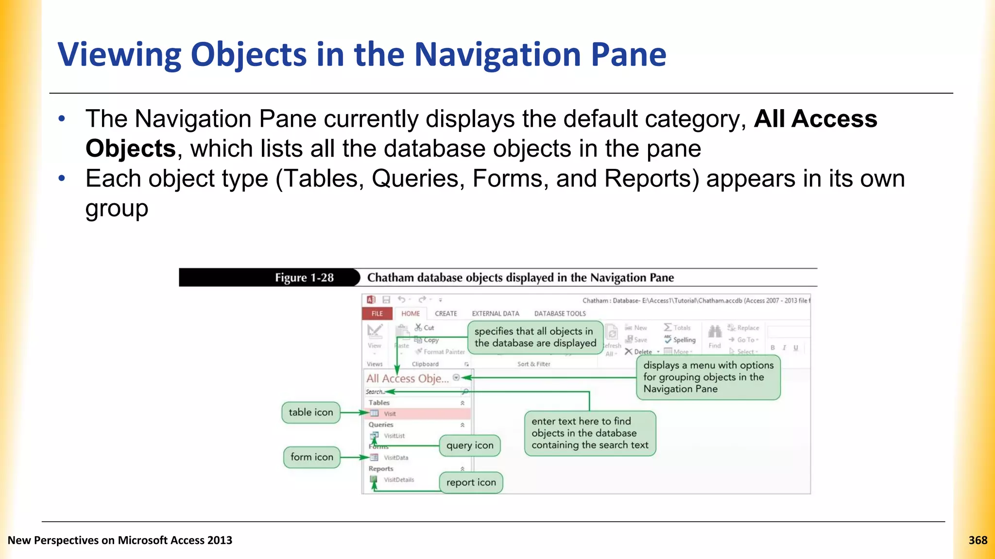 Viewing Objects in the Navigation Pane
• The Navigation Pane currently displays the default category, All Access
Objects, which lists all the database objects in the pane
• Each object type (Tables, Queries, Forms, and Reports) appears in its own
group
New Perspectives on Microsoft Access 2013 368
 