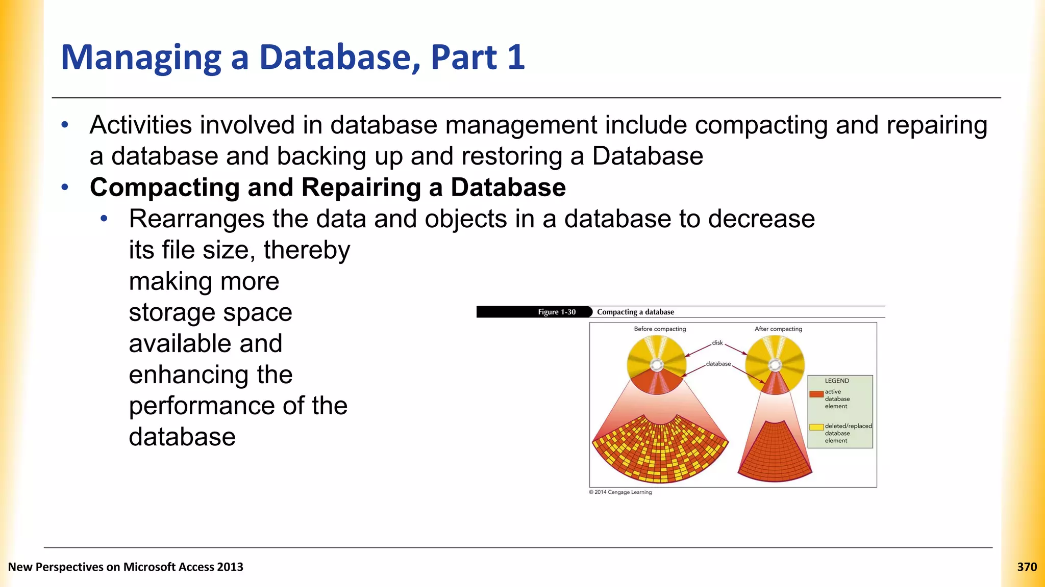 Managing a Database, Part 1
• Activities involved in database management include compacting and repairing
a database and backing up and restoring a Database
• Compacting and Repairing a Database
• Rearranges the data and objects in a database to decrease
its file size, thereby
making more
storage space
available and
enhancing the
performance of the
database
New Perspectives on Microsoft Access 2013 370
 