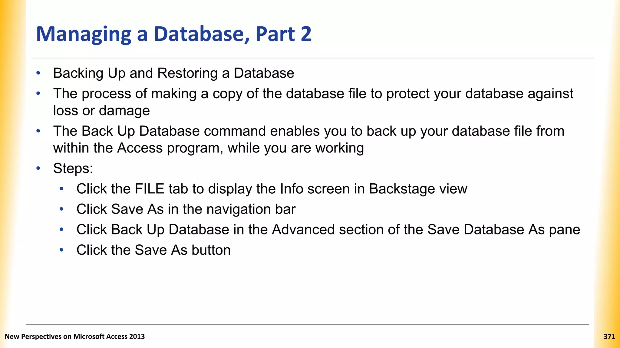 Managing a Database, Part 2
• Backing Up and Restoring a Database
• The process of making a copy of the database file to protect your database against
loss or damage
• The Back Up Database command enables you to back up your database file from
within the Access program, while you are working
• Steps:
• Click the FILE tab to display the Info screen in Backstage view
• Click Save As in the navigation bar
• Click Back Up Database in the Advanced section of the Save Database As pane
• Click the Save As button
New Perspectives on Microsoft Access 2013 371
 