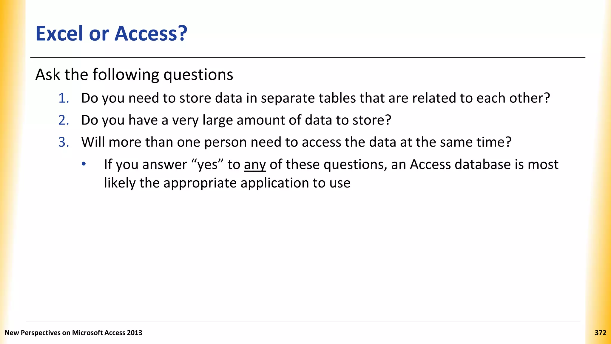 Excel or Access?
Ask the following questions
1. Do you need to store data in separate tables that are related to each other?
2. Do you have a very large amount of data to store?
3. Will more than one person need to access the data at the same time?
• If you answer “yes” to any of these questions, an Access database is most
likely the appropriate application to use
New Perspectives on Microsoft Access 2013 372
 