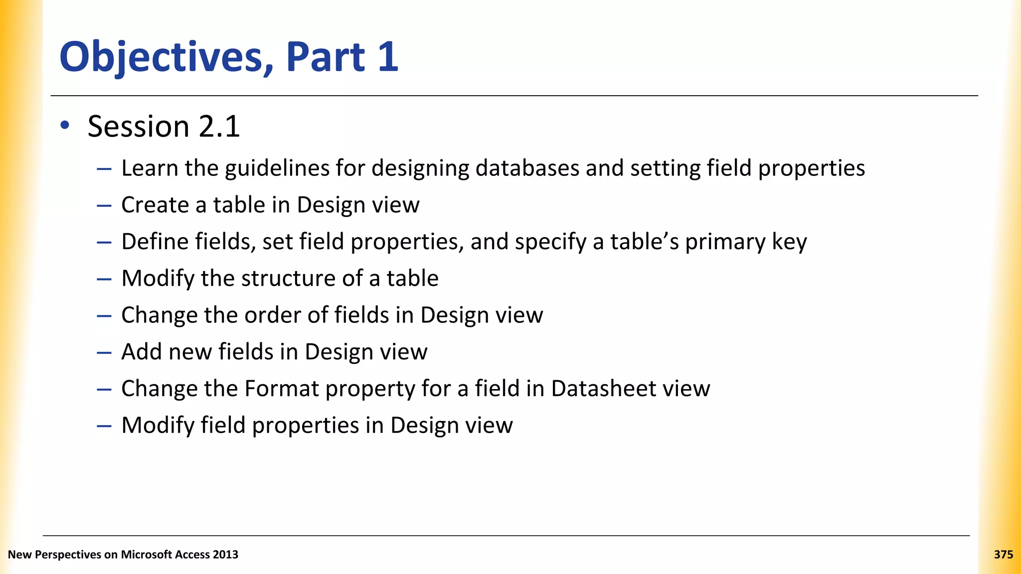 Objectives, Part 1
• Session 2.1
– Learn the guidelines for designing databases and setting field properties
– Create a table in Design view
– Define fields, set field properties, and specify a table’s primary key
– Modify the structure of a table
– Change the order of fields in Design view
– Add new fields in Design view
– Change the Format property for a field in Datasheet view
– Modify field properties in Design view
New Perspectives on Microsoft Access 2013 375
 