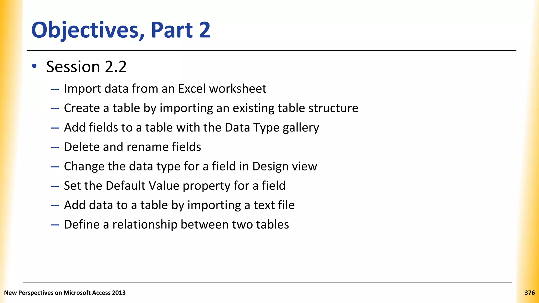 Objectives, Part 2
• Session 2.2
– Import data from an Excel worksheet
– Create a table by importing an existing table structure
– Add fields to a table with the Data Type gallery
– Delete and rename fields
– Change the data type for a field in Design view
– Set the Default Value property for a field
– Add data to a table by importing a text file
– Define a relationship between two tables
New Perspectives on Microsoft Access 2013 376
 