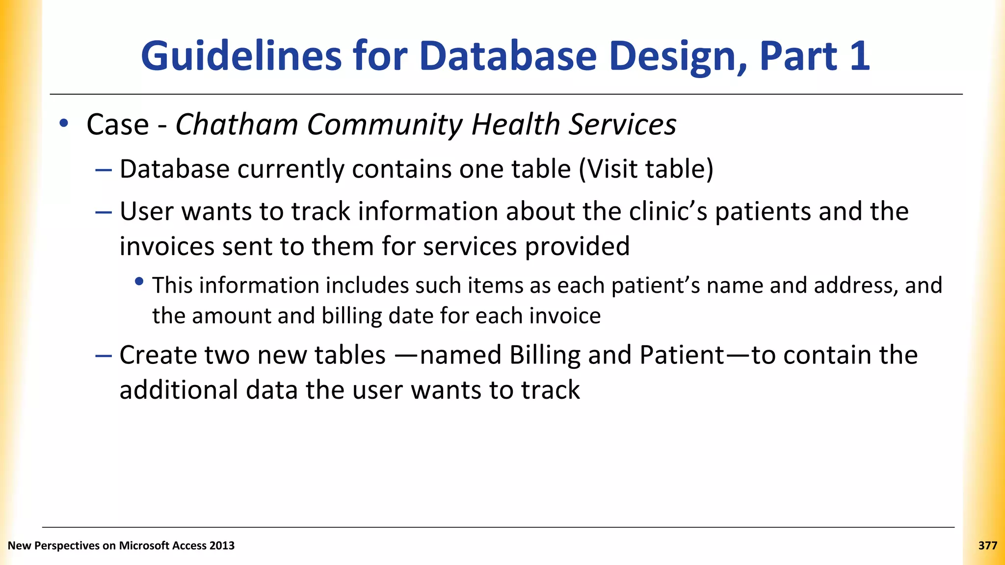 Guidelines for Database Design, Part 1
• Case - Chatham Community Health Services
– Database currently contains one table (Visit table)
– User wants to track information about the clinic’s patients and the
invoices sent to them for services provided
• This information includes such items as each patient’s name and address, and
the amount and billing date for each invoice
– Create two new tables —named Billing and Patient—to contain the
additional data the user wants to track
New Perspectives on Microsoft Access 2013 377
 