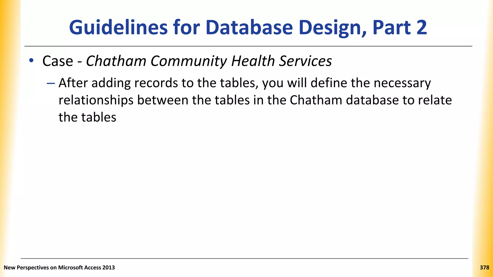 Guidelines for Database Design, Part 2
• Case - Chatham Community Health Services
– After adding records to the tables, you will define the necessary
relationships between the tables in the Chatham database to relate
the tables
New Perspectives on Microsoft Access 2013 378
 