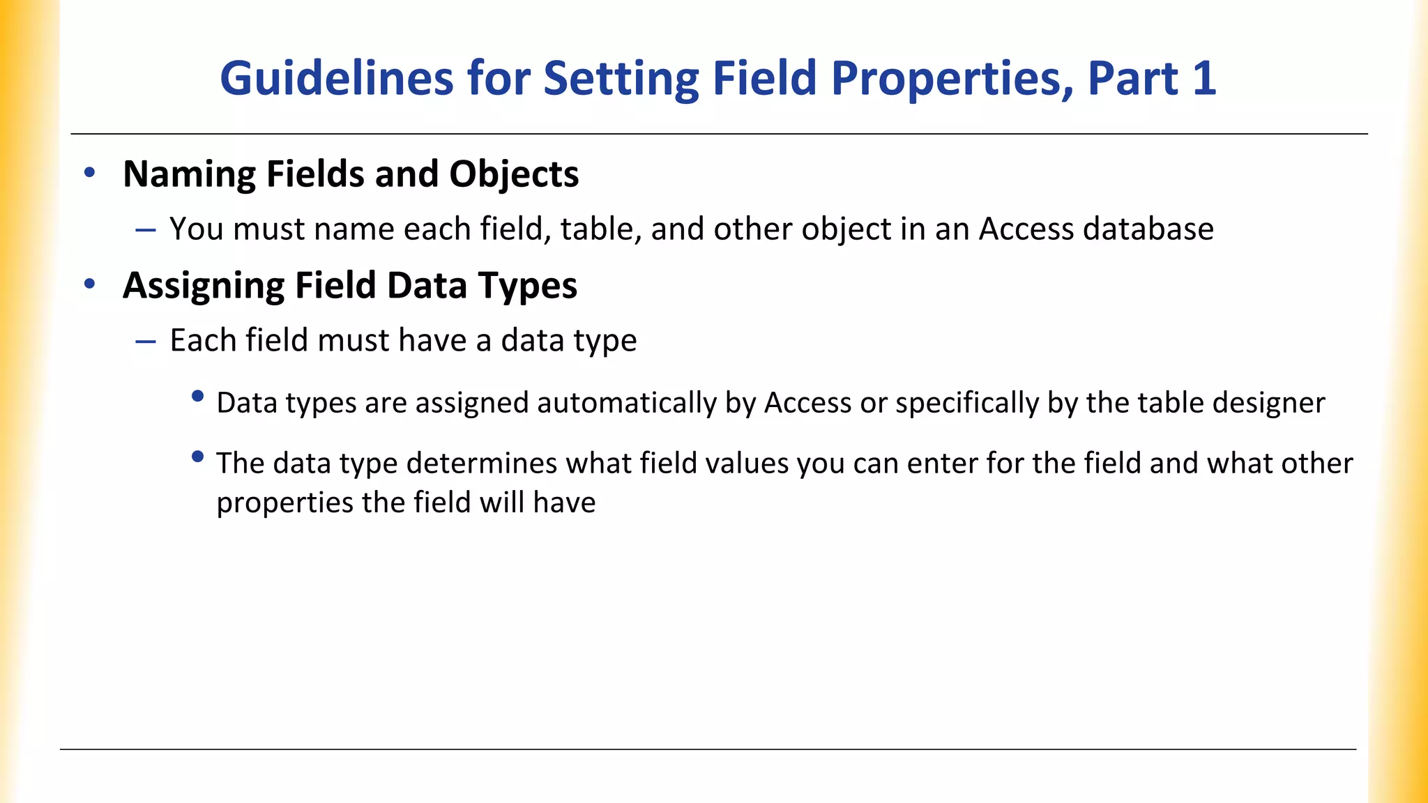 Guidelines for Setting Field Properties, Part 1
• Naming Fields and Objects
– You must name each field, table, and other object in an Access database
• Assigning Field Data Types
– Each field must have a data type
• Data types are assigned automatically by Access or specifically by the table designer
• The data type determines what field values you can enter for the field and what other
properties the field will have
 