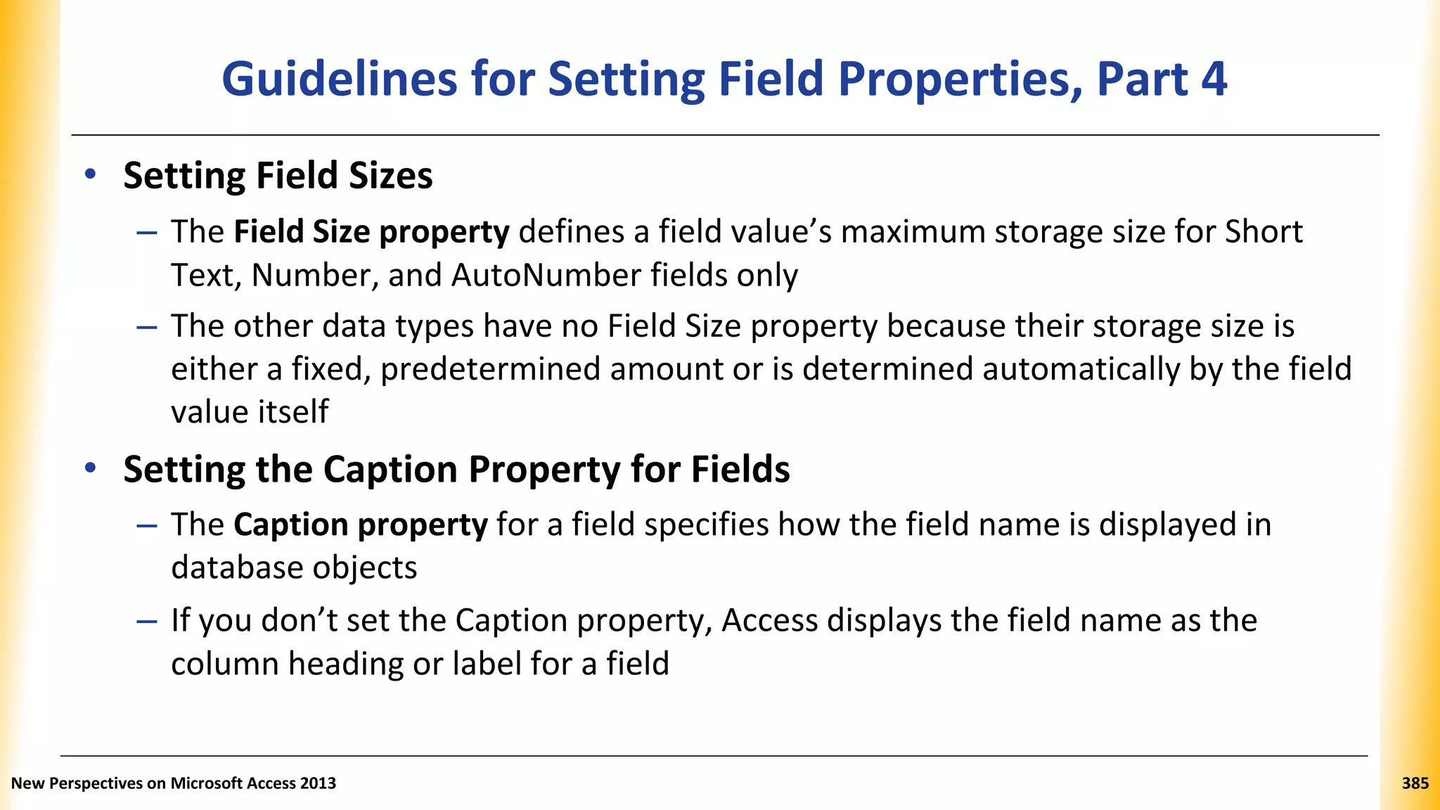Guidelines for Setting Field Properties, Part 4
• Setting Field Sizes
– The Field Size property defines a field value’s maximum storage size for Short
Text, Number, and AutoNumber fields only
– The other data types have no Field Size property because their storage size is
either a fixed, predetermined amount or is determined automatically by the field
value itself
• Setting the Caption Property for Fields
– The Caption property for a field specifies how the field name is displayed in
database objects
– If you don’t set the Caption property, Access displays the field name as the
column heading or label for a field
New Perspectives on Microsoft Access 2013 385
 