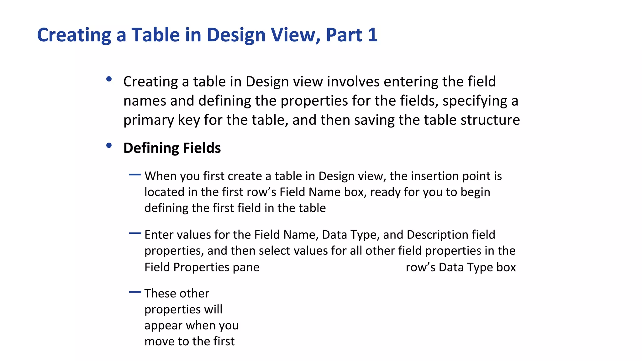 Creating a Table in Design View, Part 1
• Creating a table in Design view involves entering the field
names and defining the properties for the fields, specifying a
primary key for the table, and then saving the table structure
• Defining Fields
–When you first create a table in Design view, the insertion point is
located in the first row’s Field Name box, ready for you to begin
defining the first field in the table
–Enter values for the Field Name, Data Type, and Description field
properties, and then select values for all other field properties in the
Field Properties pane
–These other
properties will
appear when you
move to the first
row’s Data Type box
 