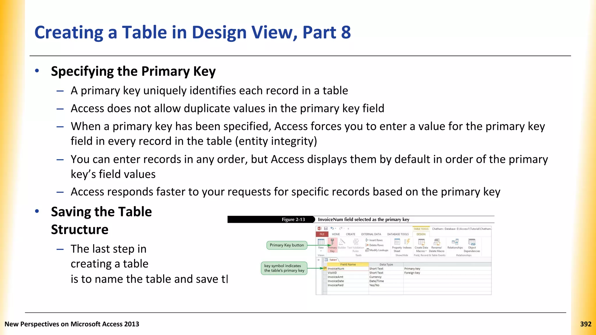 Creating a Table in Design View, Part 8
he table’s structure
• Specifying the Primary Key
– A primary key uniquely identifies each record in a table
– Access does not allow duplicate values in the primary key field
– When a primary key has been specified, Access forces you to enter a value for the primary key
field in every record in the table (entity integrity)
– You can enter records in any order, but Access displays them by default in order of the primary
key’s field values
– Access responds faster to your requests for specific records based on the primary key
• Saving the Table
Structure
– The last step in
creating a table
is to name the table and save t
New Perspectives on Microsoft Access 2013 392
 