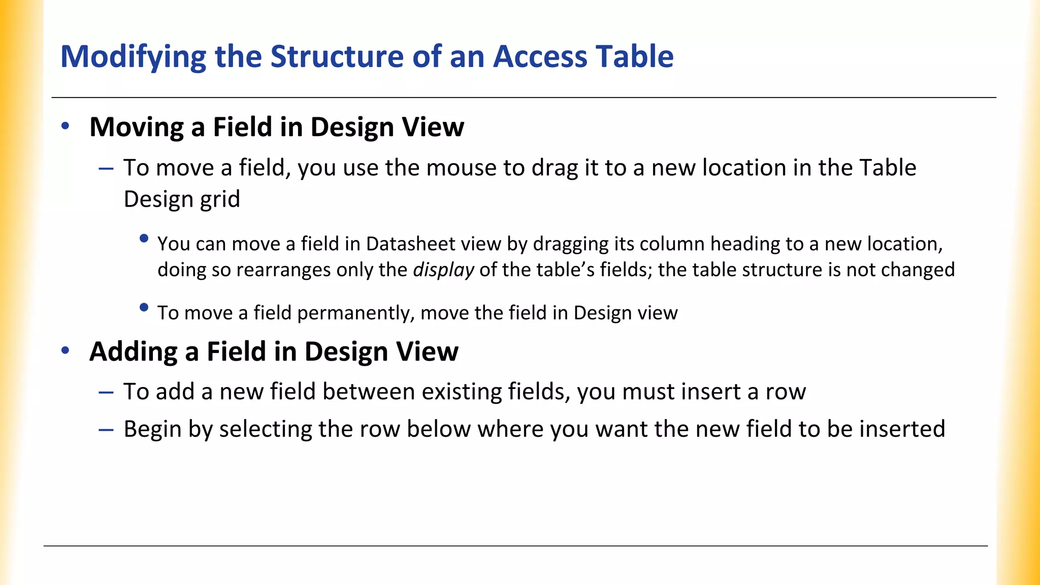 Modifying the Structure of an Access Table
• Moving a Field in Design View
– To move a field, you use the mouse to drag it to a new location in the Table
Design grid
• You can move a field in Datasheet view by dragging its column heading to a new location,
doing so rearranges only the display of the table’s fields; the table structure is not changed
• To move a field permanently, move the field in Design view
• Adding a Field in Design View
– To add a new field between existing fields, you must insert a row
– Begin by selecting the row below where you want the new field to be inserted
 