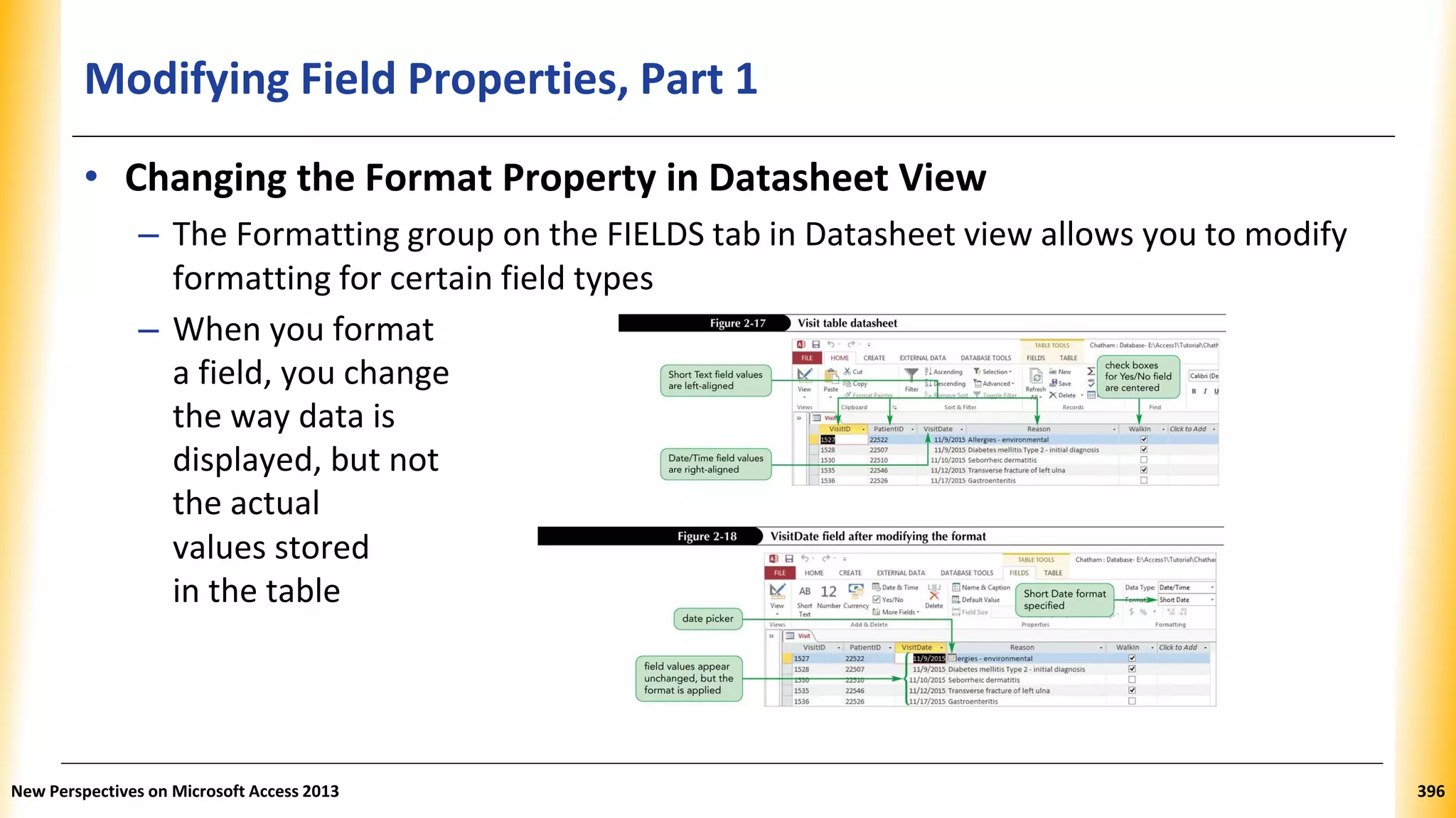 Modifying Field Properties, Part 1
• Changing the Format Property in Datasheet View
– The Formatting group on the FIELDS tab in Datasheet view allows you to modify
formatting for certain field types
– When you format
a field, you change
the way data is
displayed, but not
the actual
values stored
in the table
New Perspectives on Microsoft Access 2013 396
 