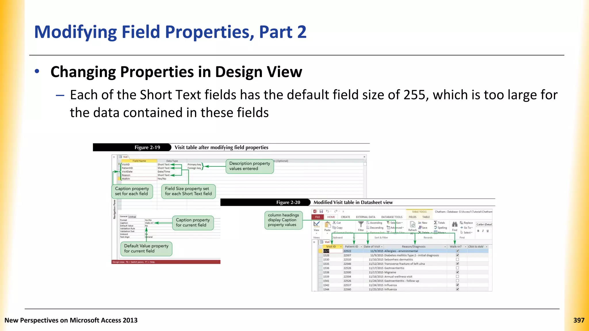 Modifying Field Properties, Part 2
• Changing Properties in Design View
– Each of the Short Text fields has the default field size of 255, which is too large for
the data contained in these fields
New Perspectives on Microsoft Access 2013 397
 