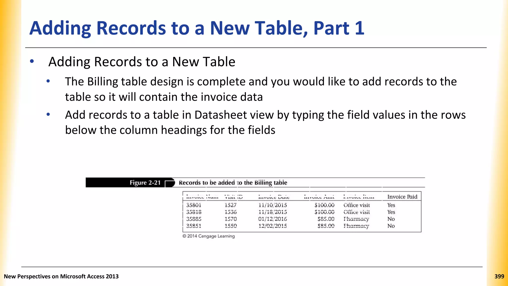 Adding Records to a New Table, Part 1
Invoice Num. Visit ID Invoice Date Invoice Invoice Item Invoice Paid
Amount
35801 1527 11/10/2015 $100.00 Office visit Yes
35818 1536 11/18/2015 $100.00 Office visit Yes
35885 1570 01/12/2016 $85.00 Pharmacy No
35851 1550 12/02/2015 $85.00 Pharmacy No
• Adding Records to a New Table
• The Billing table design is complete and you would like to add records to the
table so it will contain the invoice data
• Add records to a table in Datasheet view by typing the field values in the rows
below the column headings for the fields
New Perspectives on Microsoft Access 2013 399
 